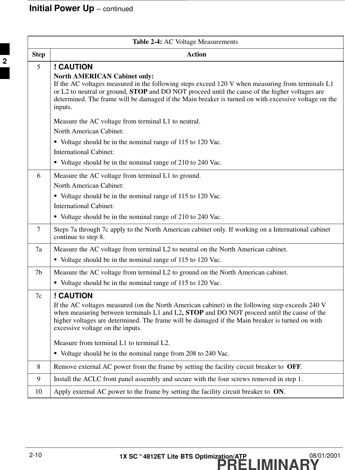 Initial Power Up – continuedPRELIMINARY1X SCt4812ET Lite BTS Optimization/ATP 08/01/20012-10Table 2-4: AC Voltage MeasurementsStep Action5! CAUTIONNorth AMERICAN Cabinet only:If the AC voltages measured in the following steps exceed 120 V when measuring from terminals L1or L2 to neutral or ground, STOP and DO NOT proceed until the cause of the higher voltages aredetermined. The frame will be damaged if the Main breaker is turned on with excessive voltage on theinputs.Measure the AC voltage from terminal L1 to neutral.North American Cabinet:SVoltage should be in the nominal range of 115 to 120 Vac.International Cabinet:SVoltage should be in the nominal range of 210 to 240 Vac.6Measure the AC voltage from terminal L1 to ground.North American Cabinet:SVoltage should be in the nominal range of 115 to 120 Vac.International Cabinet:SVoltage should be in the nominal range of 210 to 240 Vac.7Steps 7a through 7c apply to the North American cabinet only. If working on a International cabinetcontinue to step 8.7a Measure the AC voltage from terminal L2 to neutral on the North American cabinet.SVoltage should be in the nominal range of 115 to 120 Vac.7b Measure the AC voltage from terminal L2 to ground on the North American cabinet.SVoltage should be in the nominal range of 115 to 120 Vac.7c ! CAUTIONIf the AC voltages measured (on the North American cabinet) in the following step exceeds 240 Vwhen measuring between terminals L1 and L2, STOP and DO NOT proceed until the cause of thehigher voltages are determined. The frame will be damaged if the Main breaker is turned on withexcessive voltage on the inputs.Measure from terminal L1 to terminal L2.SVoltage should be in the nominal range from 208 to 240 Vac.8Remove external AC power from the frame by setting the facility circuit breaker to  OFF.9Install the ACLC front panel assembly and secure with the four screws removed in step 1.10 Apply external AC power to the frame by setting the facility circuit breaker to  ON. 2