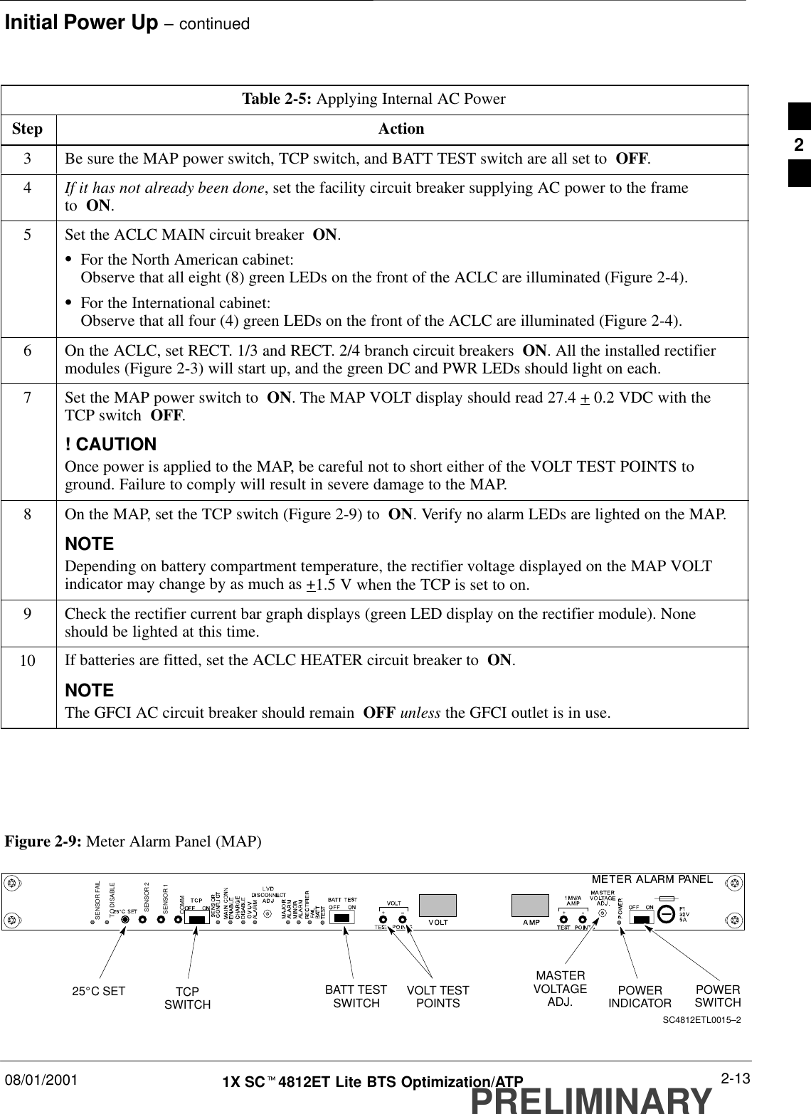 Initial Power Up – continued08/01/2001 2-131X SCt4812ET Lite BTS Optimization/ATPPRELIMINARYTable 2-5: Applying Internal AC PowerStep Action3Be sure the MAP power switch, TCP switch, and BATT TEST switch are all set to  OFF.4If it has not already been done, set the facility circuit breaker supplying AC power to the frame to  ON.5Set the ACLC MAIN circuit breaker  ON.SFor the North American cabinet:Observe that all eight (8) green LEDs on the front of the ACLC are illuminated (Figure 2-4).SFor the International cabinet:Observe that all four (4) green LEDs on the front of the ACLC are illuminated (Figure 2-4).6On the ACLC, set RECT. 1/3 and RECT. 2/4 branch circuit breakers  ON. All the installed rectifiermodules (Figure 2-3) will start up, and the green DC and PWR LEDs should light on each.7Set the MAP power switch to  ON. The MAP VOLT display should read 27.4 + 0.2 VDC with theTCP switch  OFF.! CAUTIONOnce power is applied to the MAP, be careful not to short either of the VOLT TEST POINTS toground. Failure to comply will result in severe damage to the MAP.8On the MAP, set the TCP switch (Figure 2-9) to  ON. Verify no alarm LEDs are lighted on the MAP.NOTEDepending on battery compartment temperature, the rectifier voltage displayed on the MAP VOLTindicator may change by as much as +1.5 V when the TCP is set to on.9Check the rectifier current bar graph displays (green LED display on the rectifier module). Noneshould be lighted at this time.10 If batteries are fitted, set the ACLC HEATER circuit breaker to  ON.NOTEThe GFCI AC circuit breaker should remain  OFF unless the GFCI outlet is in use. Figure 2-9: Meter Alarm Panel (MAP)POWERSWITCHPOWERINDICATORTCPSWITCH VOLT TESTPOINTS25_C SETMASTERVOLTAGEADJ.BATT TESTSWITCHSC4812ETL0015–2TO DISABLESENSOR FAILSENSOR 2SENSOR 1COMM2