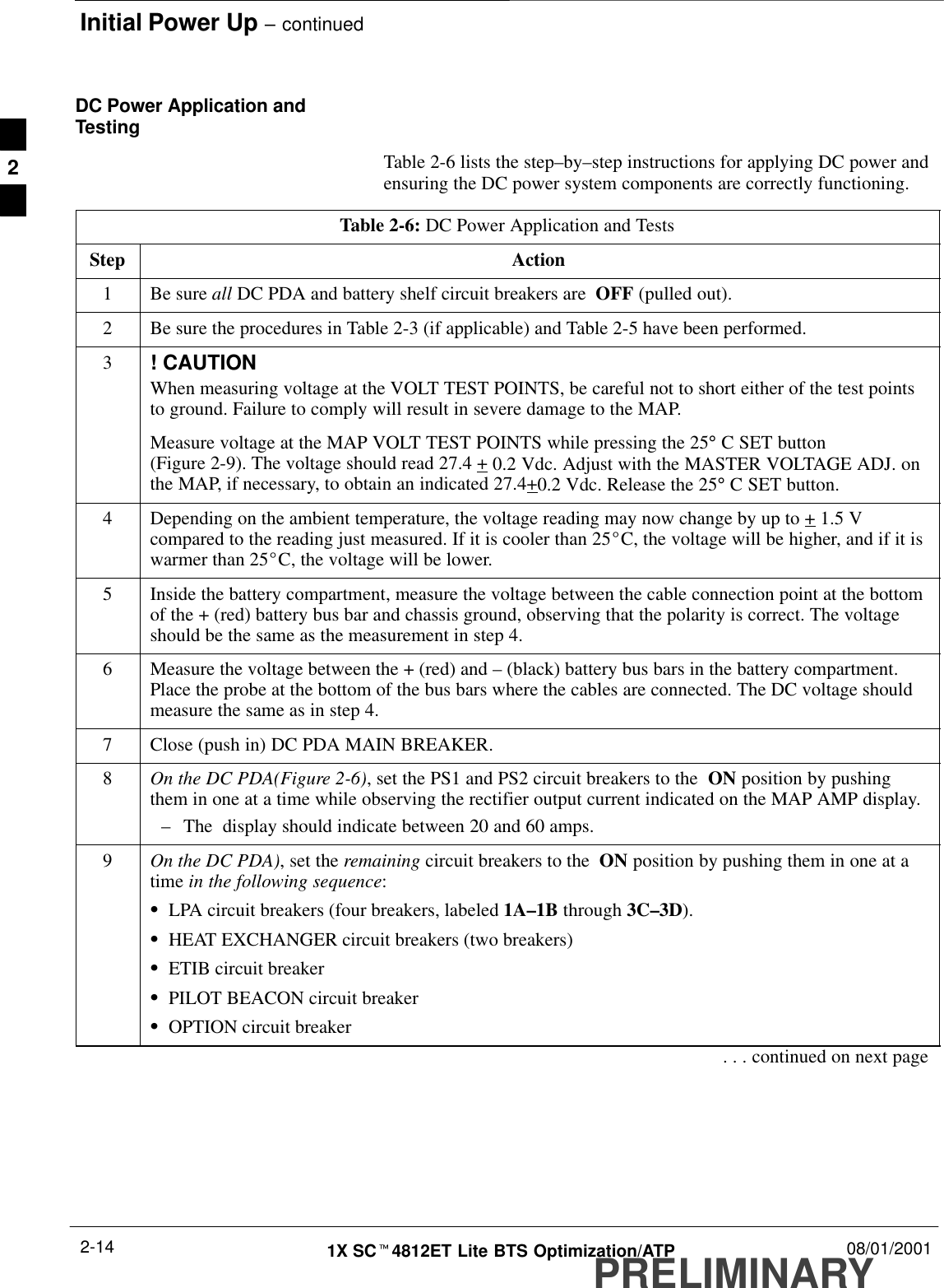 Initial Power Up – continuedPRELIMINARY1X SCt4812ET Lite BTS Optimization/ATP 08/01/20012-14DC Power Application andTestingTable 2-6 lists the step–by–step instructions for applying DC power andensuring the DC power system components are correctly functioning.Table 2-6: DC Power Application and TestsStep Action1Be sure all DC PDA and battery shelf circuit breakers are  OFF (pulled out).2Be sure the procedures in Table 2-3 (if applicable) and Table 2-5 have been performed.3! CAUTIONWhen measuring voltage at the VOLT TEST POINTS, be careful not to short either of the test pointsto ground. Failure to comply will result in severe damage to the MAP.Measure voltage at the MAP VOLT TEST POINTS while pressing the 25° C SET button(Figure 2-9). The voltage should read 27.4 + 0.2 Vdc. Adjust with the MASTER VOLTAGE ADJ. onthe MAP, if necessary, to obtain an indicated 27.4+0.2 Vdc. Release the 25° C SET button.4Depending on the ambient temperature, the voltage reading may now change by up to + 1.5 Vcompared to the reading just measured. If it is cooler than 25_C, the voltage will be higher, and if it iswarmer than 25_C, the voltage will be lower.5Inside the battery compartment, measure the voltage between the cable connection point at the bottomof the + (red) battery bus bar and chassis ground, observing that the polarity is correct. The voltageshould be the same as the measurement in step 4.6Measure the voltage between the + (red) and – (black) battery bus bars in the battery compartment.Place the probe at the bottom of the bus bars where the cables are connected. The DC voltage shouldmeasure the same as in step 4.7Close (push in) DC PDA MAIN BREAKER.8On the DC PDA(Figure 2-6), set the PS1 and PS2 circuit breakers to the  ON position by pushingthem in one at a time while observing the rectifier output current indicated on the MAP AMP display.–The  display should indicate between 20 and 60 amps.9On the DC PDA), set the remaining circuit breakers to the  ON position by pushing them in one at atime in the following sequence:SLPA circuit breakers (four breakers, labeled 1A–1B through 3C–3D).SHEAT EXCHANGER circuit breakers (two breakers)SETIB circuit breakerSPILOT BEACON circuit breakerSOPTION circuit breaker. . . continued on next page2