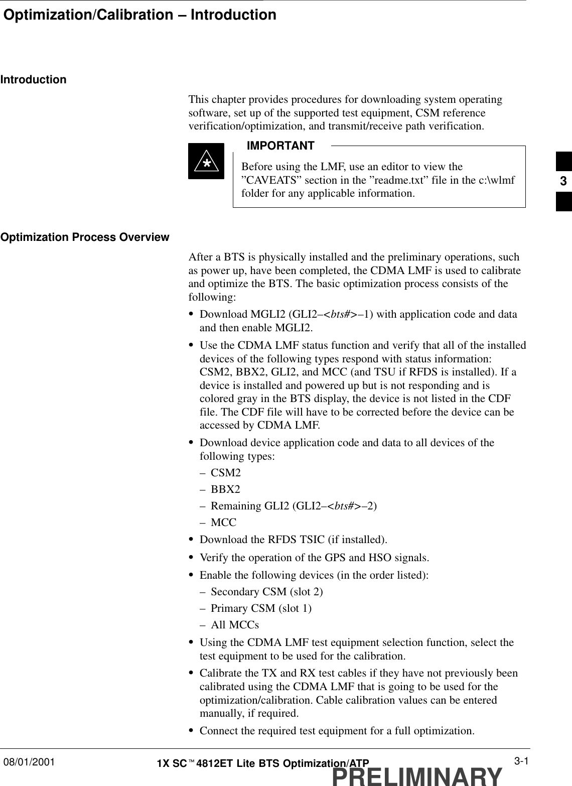 Optimization/Calibration – Introduction08/01/2001 3-11X SCt4812ET Lite BTS Optimization/ATPPRELIMINARYIntroductionThis chapter provides procedures for downloading system operatingsoftware, set up of the supported test equipment, CSM referenceverification/optimization, and transmit/receive path verification.Before using the LMF, use an editor to view the”CAVEATS” section in the ”readme.txt” file in the c:\wlmffolder for any applicable information.IMPORTANT*Optimization Process OverviewAfter a BTS is physically installed and the preliminary operations, suchas power up, have been completed, the CDMA LMF is used to calibrateand optimize the BTS. The basic optimization process consists of thefollowing:SDownload MGLI2 (GLI2–&lt;bts#&gt;–1) with application code and dataand then enable MGLI2.SUse the CDMA LMF status function and verify that all of the installeddevices of the following types respond with status information:CSM2, BBX2, GLI2, and MCC (and TSU if RFDS is installed). If adevice is installed and powered up but is not responding and iscolored gray in the BTS display, the device is not listed in the CDFfile. The CDF file will have to be corrected before the device can beaccessed by CDMA LMF.SDownload device application code and data to all devices of thefollowing types:–CSM2–BBX2–Remaining GLI2 (GLI2–&lt;bts#&gt;–2)–MCCSDownload the RFDS TSIC (if installed).SVerify the operation of the GPS and HSO signals.SEnable the following devices (in the order listed):–Secondary CSM (slot 2)–Primary CSM (slot 1)–All MCCsSUsing the CDMA LMF test equipment selection function, select thetest equipment to be used for the calibration.SCalibrate the TX and RX test cables if they have not previously beencalibrated using the CDMA LMF that is going to be used for theoptimization/calibration. Cable calibration values can be enteredmanually, if required.SConnect the required test equipment for a full optimization.3