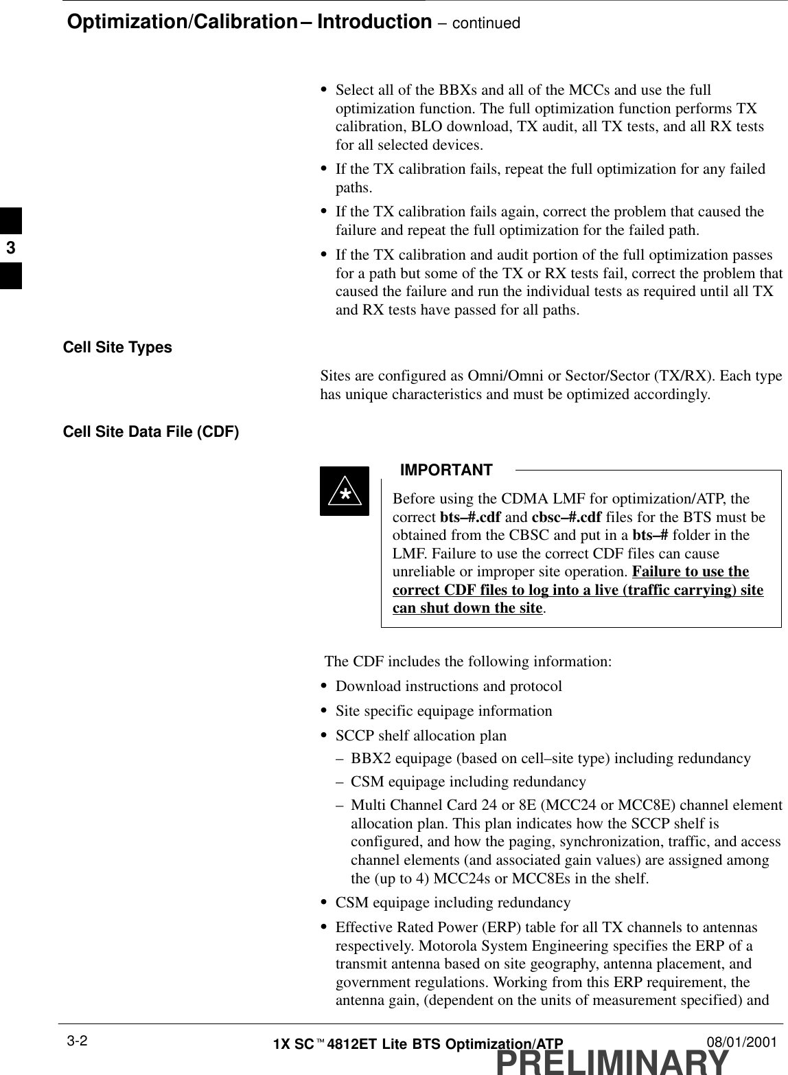 Optimization/Calibration – Introduction – continuedPRELIMINARY1X SCt4812ET Lite BTS Optimization/ATP 08/01/20013-2SSelect all of the BBXs and all of the MCCs and use the fulloptimization function. The full optimization function performs TXcalibration, BLO download, TX audit, all TX tests, and all RX testsfor all selected devices.SIf the TX calibration fails, repeat the full optimization for any failedpaths.SIf the TX calibration fails again, correct the problem that caused thefailure and repeat the full optimization for the failed path.SIf the TX calibration and audit portion of the full optimization passesfor a path but some of the TX or RX tests fail, correct the problem thatcaused the failure and run the individual tests as required until all TXand RX tests have passed for all paths.Cell Site TypesSites are configured as Omni/Omni or Sector/Sector (TX/RX). Each typehas unique characteristics and must be optimized accordingly.Cell Site Data File (CDF)Before using the CDMA LMF for optimization/ATP, thecorrect bts–#.cdf and cbsc–#.cdf files for the BTS must beobtained from the CBSC and put in a bts–# folder in theLMF. Failure to use the correct CDF files can causeunreliable or improper site operation. Failure to use thecorrect CDF files to log into a live (traffic carrying) sitecan shut down the site.IMPORTANT* The CDF includes the following information:SDownload instructions and protocolSSite specific equipage informationSSCCP shelf allocation plan–BBX2 equipage (based on cell–site type) including redundancy–CSM equipage including redundancy–Multi Channel Card 24 or 8E (MCC24 or MCC8E) channel elementallocation plan. This plan indicates how the SCCP shelf isconfigured, and how the paging, synchronization, traffic, and accesschannel elements (and associated gain values) are assigned amongthe (up to 4) MCC24s or MCC8Es in the shelf.SCSM equipage including redundancySEffective Rated Power (ERP) table for all TX channels to antennasrespectively. Motorola System Engineering specifies the ERP of atransmit antenna based on site geography, antenna placement, andgovernment regulations. Working from this ERP requirement, theantenna gain, (dependent on the units of measurement specified) and3