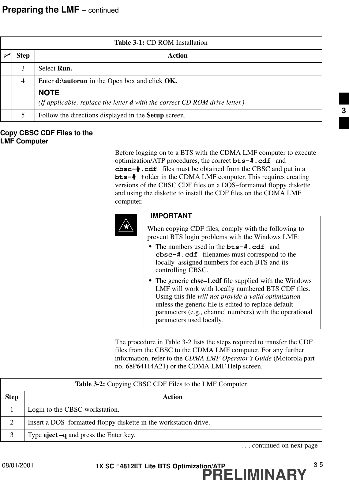 Preparing the LMF – continued08/01/2001 3-51X SCt4812ET Lite BTS Optimization/ATPPRELIMINARYTable 3-1: CD ROM InstallationnActionStep3 Select Run.4 Enter d:\autorun in the Open box and click OK.NOTE(If applicable, replace the letter d with the correct CD ROM drive letter.)5Follow the directions displayed in the Setup screen.Copy CBSC CDF Files to theLMF ComputerBefore logging on to a BTS with the CDMA LMF computer to executeoptimization/ATP procedures, the correct bts-#.cdf andcbsc-#.cdf files must be obtained from the CBSC and put in abts-# folder in the CDMA LMF computer. This requires creatingversions of the CBSC CDF files on a DOS–formatted floppy disketteand using the diskette to install the CDF files on the CDMA LMFcomputer.When copying CDF files, comply with the following toprevent BTS login problems with the Windows LMF:SThe numbers used in the bts-#.cdf andcbsc-#.cdf filenames must correspond to thelocally–assigned numbers for each BTS and itscontrolling CBSC.SThe generic cbsc–1.cdf file supplied with the WindowsLMF will work with locally numbered BTS CDF files.Using this file will not provide a valid optimizationunless the generic file is edited to replace defaultparameters (e.g., channel numbers) with the operationalparameters used locally.IMPORTANT*The procedure in Table 3-2 lists the steps required to transfer the CDFfiles from the CBSC to the CDMA LMF computer. For any furtherinformation, refer to the CDMA LMF Operator’s Guide (Motorola partno. 68P64114A21) or the CDMA LMF Help screen.Table 3-2: Copying CBSC CDF Files to the LMF ComputerStep Action1Login to the CBSC workstation.2Insert a DOS–formatted floppy diskette in the workstation drive.3 Type eject –q and press the Enter key.. . . continued on next page3