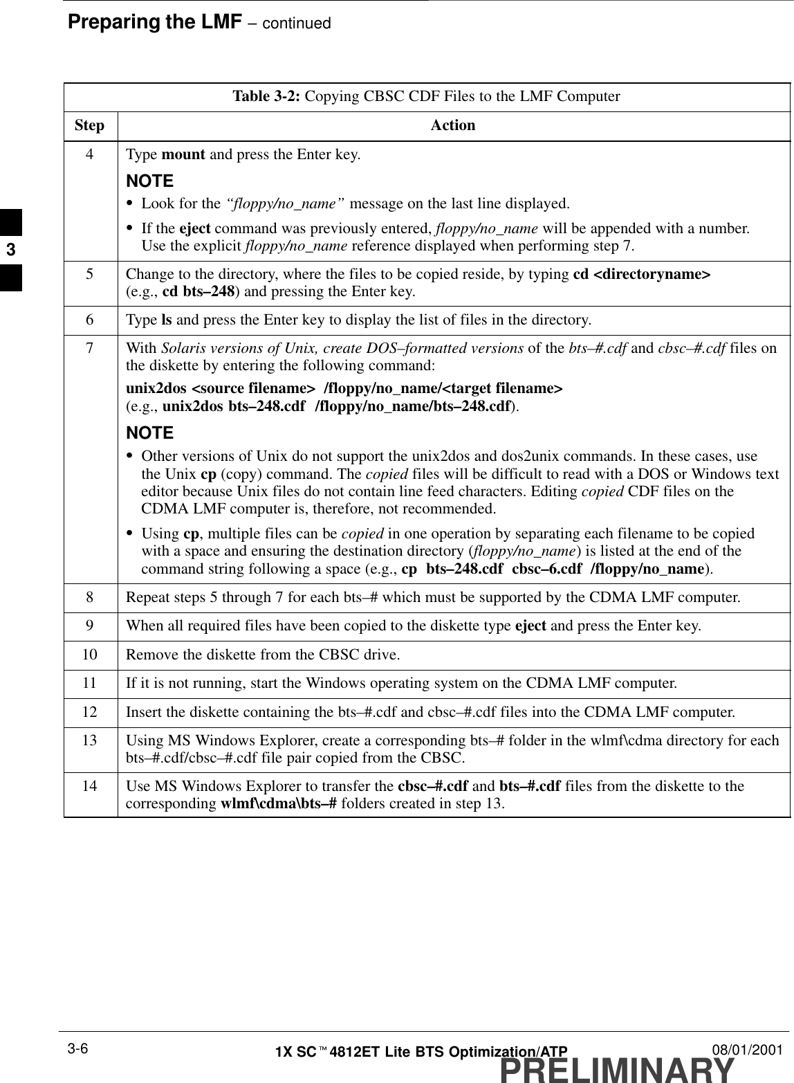 Preparing the LMF – continuedPRELIMINARY1X SCt4812ET Lite BTS Optimization/ATP 08/01/20013-6Table 3-2: Copying CBSC CDF Files to the LMF ComputerStep Action4 Type mount and press the Enter key.NOTESLook for the “floppy/no_name” message on the last line displayed.SIf the eject command was previously entered, floppy/no_name will be appended with a number.Use the explicit floppy/no_name reference displayed when performing step 7.5Change to the directory, where the files to be copied reside, by typing cd &lt;directoryname&gt;(e.g., cd bts–248) and pressing the Enter key.6 Type ls and press the Enter key to display the list of files in the directory.7 With Solaris versions of Unix, create DOS–formatted versions of the bts–#.cdf and cbsc–#.cdf files onthe diskette by entering the following command:unix2dos &lt;source filename&gt;  /floppy/no_name/&lt;target filename&gt; (e.g., unix2dos bts–248.cdf  /floppy/no_name/bts–248.cdf).NOTESOther versions of Unix do not support the unix2dos and dos2unix commands. In these cases, usethe Unix cp (copy) command. The copied files will be difficult to read with a DOS or Windows texteditor because Unix files do not contain line feed characters. Editing copied CDF files on theCDMA LMF computer is, therefore, not recommended.SUsing cp, multiple files can be copied in one operation by separating each filename to be copiedwith a space and ensuring the destination directory (floppy/no_name) is listed at the end of thecommand string following a space (e.g., cp  bts–248.cdf  cbsc–6.cdf  /floppy/no_name).8Repeat steps 5 through 7 for each bts–# which must be supported by the CDMA LMF computer.9When all required files have been copied to the diskette type eject and press the Enter key.10 Remove the diskette from the CBSC drive.11 If it is not running, start the Windows operating system on the CDMA LMF computer.12 Insert the diskette containing the bts–#.cdf and cbsc–#.cdf files into the CDMA LMF computer.13 Using MS Windows Explorer, create a corresponding bts–# folder in the wlmf\cdma directory for eachbts–#.cdf/cbsc–#.cdf file pair copied from the CBSC.14 Use MS Windows Explorer to transfer the cbsc–#.cdf and bts–#.cdf files from the diskette to thecorresponding wlmf\cdma\bts–# folders created in step 13. 3