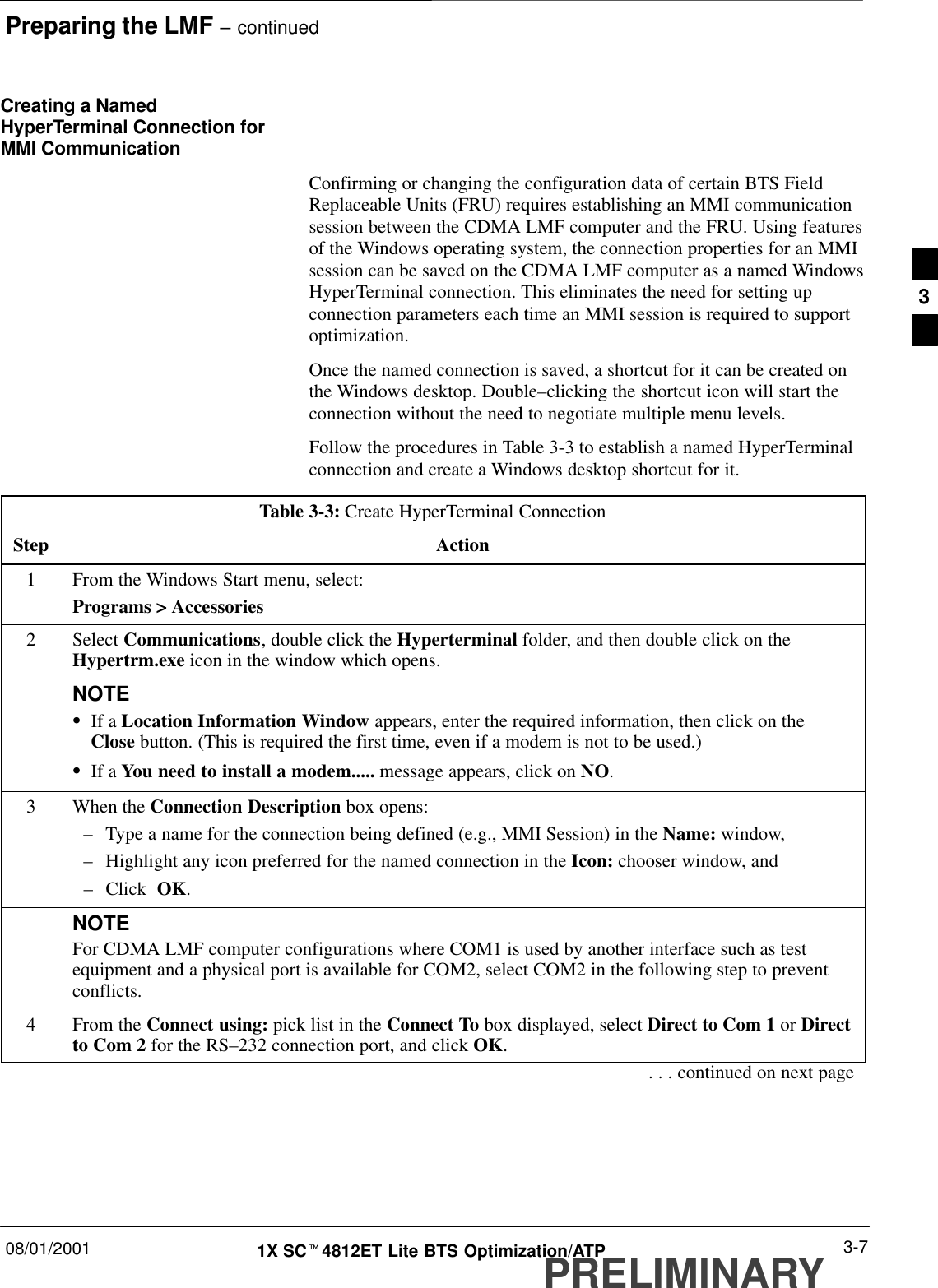 Preparing the LMF – continued08/01/2001 3-71X SCt4812ET Lite BTS Optimization/ATPPRELIMINARYCreating a NamedHyperTerminal Connection forMMI CommunicationConfirming or changing the configuration data of certain BTS FieldReplaceable Units (FRU) requires establishing an MMI communicationsession between the CDMA LMF computer and the FRU. Using featuresof the Windows operating system, the connection properties for an MMIsession can be saved on the CDMA LMF computer as a named WindowsHyperTerminal connection. This eliminates the need for setting upconnection parameters each time an MMI session is required to supportoptimization.Once the named connection is saved, a shortcut for it can be created onthe Windows desktop. Double–clicking the shortcut icon will start theconnection without the need to negotiate multiple menu levels.Follow the procedures in Table 3-3 to establish a named HyperTerminalconnection and create a Windows desktop shortcut for it.Table 3-3: Create HyperTerminal ConnectionStep Action1From the Windows Start menu, select:Programs &gt; Accessories2 Select Communications, double click the Hyperterminal folder, and then double click on theHypertrm.exe icon in the window which opens.NOTESIf a Location Information Window appears, enter the required information, then click on theClose button. (This is required the first time, even if a modem is not to be used.)SIf a You need to install a modem..... message appears, click on NO.3When the Connection Description box opens:–Type a name for the connection being defined (e.g., MMI Session) in the Name: window,–Highlight any icon preferred for the named connection in the Icon: chooser window, and–Click  OK.NOTEFor CDMA LMF computer configurations where COM1 is used by another interface such as testequipment and a physical port is available for COM2, select COM2 in the following step to preventconflicts.4From the Connect using: pick list in the Connect To box displayed, select Direct to Com 1 or Directto Com 2 for the RS–232 connection port, and click OK.. . . continued on next page3