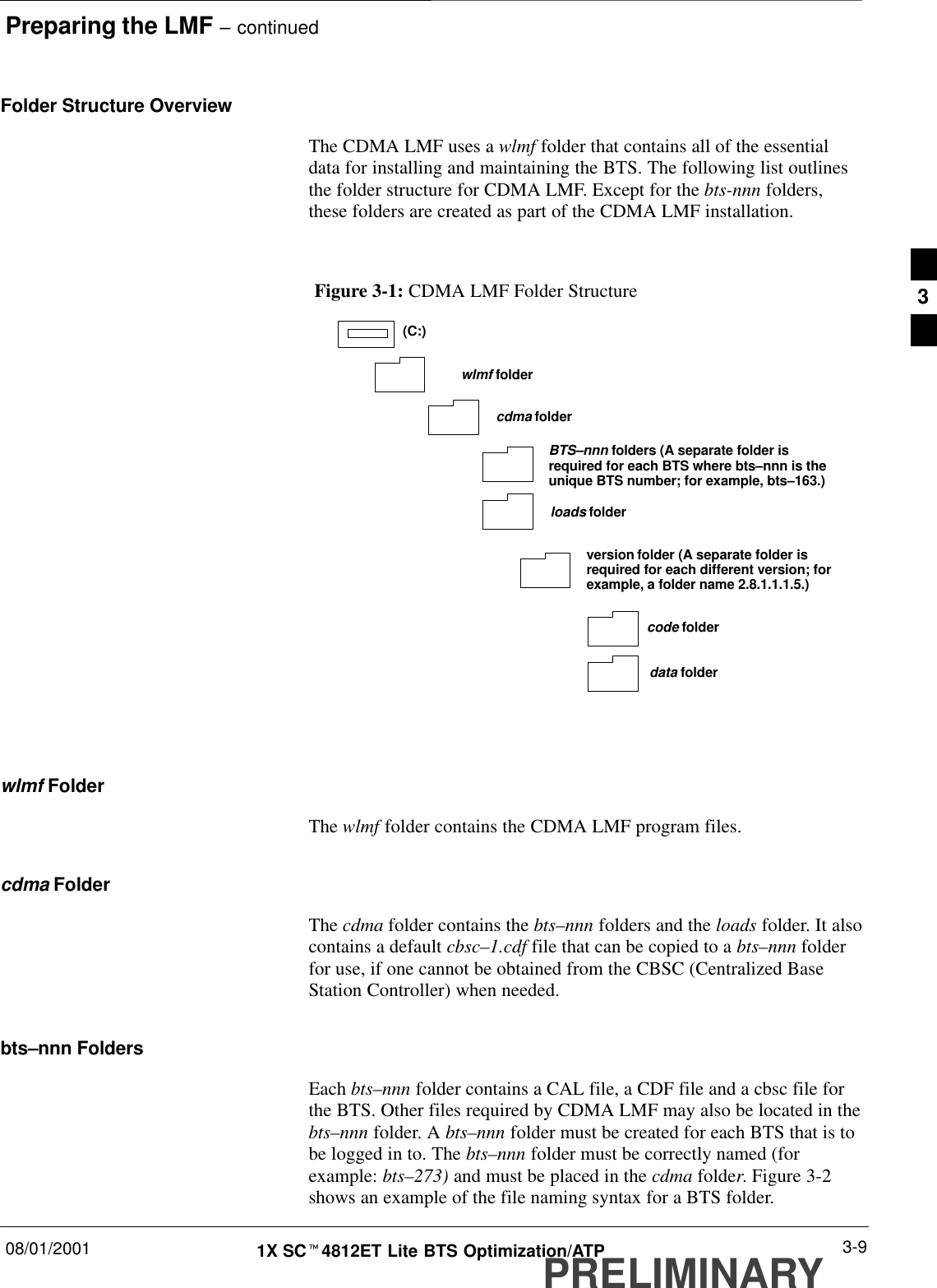 Preparing the LMF – continued08/01/2001 3-91X SCt4812ET Lite BTS Optimization/ATPPRELIMINARYFolder Structure OverviewThe CDMA LMF uses a wlmf folder that contains all of the essentialdata for installing and maintaining the BTS. The following list outlinesthe folder structure for CDMA LMF. Except for the bts-nnn folders,these folders are created as part of the CDMA LMF installation.Figure 3-1: CDMA LMF Folder Structureversion folder (A separate folder isrequired for each different version; forexample, a folder name 2.8.1.1.1.5.)loads folder(C:)wlmf foldercdma foldercode folderdata folderBTS–nnn folders (A separate folder isrequired for each BTS where bts–nnn is theunique BTS number; for example, bts–163.)wlmf FolderThe wlmf folder contains the CDMA LMF program files.cdma FolderThe cdma folder contains the bts–nnn folders and the loads folder. It alsocontains a default cbsc–1.cdf file that can be copied to a bts–nnn folderfor use, if one cannot be obtained from the CBSC (Centralized BaseStation Controller) when needed.bts–nnn FoldersEach bts–nnn folder contains a CAL file, a CDF file and a cbsc file forthe BTS. Other files required by CDMA LMF may also be located in thebts–nnn folder. A bts–nnn folder must be created for each BTS that is tobe logged in to. The bts–nnn folder must be correctly named (forexample: bts–273) and must be placed in the cdma folder. Figure 3-2shows an example of the file naming syntax for a BTS folder.3