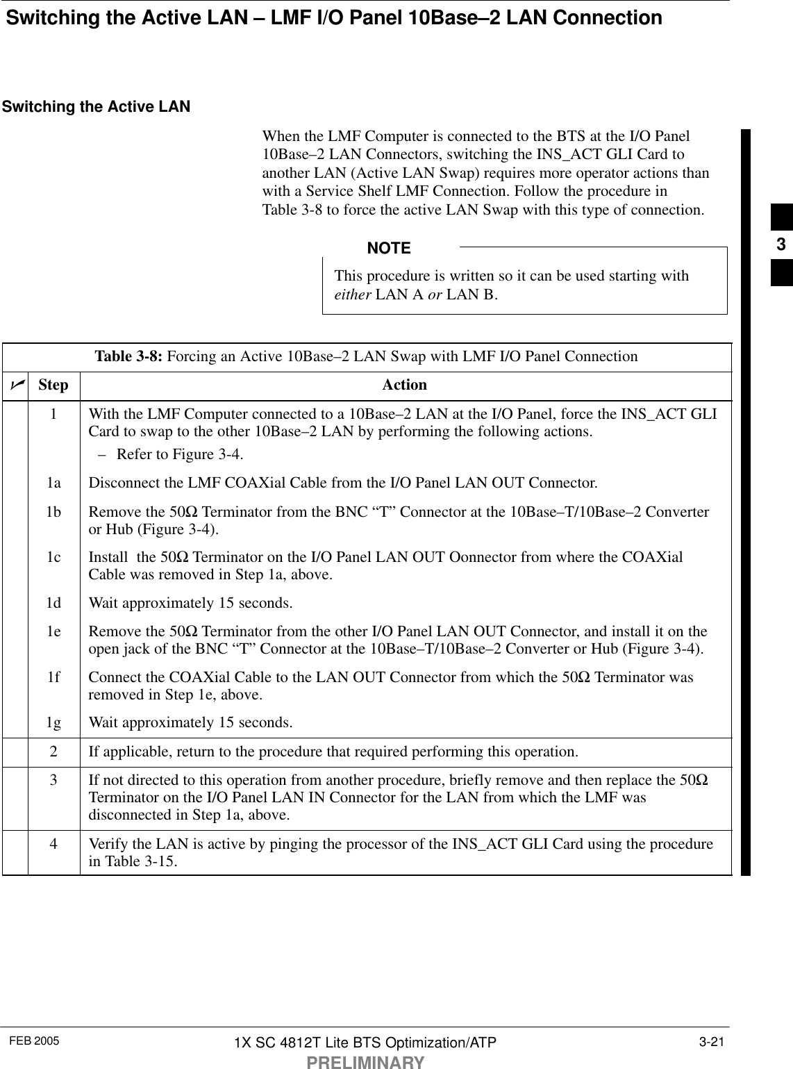 Switching the Active LAN – LMF I/O Panel 10Base–2 LAN ConnectionFEB 2005 1X SC 4812T Lite BTS Optimization/ATPPRELIMINARY3-21Switching the Active LANWhen the LMF Computer is connected to the BTS at the I/O Panel10Base–2 LAN Connectors, switching the INS_ACT GLI Card toanother LAN (Active LAN Swap) requires more operator actions thanwith a Service Shelf LMF Connection. Follow the procedure inTable 3-8 to force the active LAN Swap with this type of connection.This procedure is written so it can be used starting witheither LAN A or LAN B.NOTETable 3-8: Forcing an Active 10Base–2 LAN Swap with LMF I/O Panel ConnectionnStep Action1With the LMF Computer connected to a 10Base–2 LAN at the I/O Panel, force the INS_ACT GLICard to swap to the other 10Base–2 LAN by performing the following actions.– Refer to Figure 3-4.1a Disconnect the LMF COAXial Cable from the I/O Panel LAN OUT Connector.1b Remove the 50Ω Terminator from the BNC “T” Connector at the 10Base–T/10Base–2 Converteror Hub (Figure 3-4).1c Install  the 50Ω Terminator on the I/O Panel LAN OUT Oonnector from where the COAXialCable was removed in Step 1a, above.1d Wait approximately 15 seconds.1e Remove the 50Ω Terminator from the other I/O Panel LAN OUT Connector, and install it on theopen jack of the BNC “T” Connector at the 10Base–T/10Base–2 Converter or Hub (Figure 3-4).1f Connect the COAXial Cable to the LAN OUT Connector from which the 50Ω Terminator wasremoved in Step 1e, above.1g Wait approximately 15 seconds.2If applicable, return to the procedure that required performing this operation.3If not directed to this operation from another procedure, briefly remove and then replace the 50ΩTerminator on the I/O Panel LAN IN Connector for the LAN from which the LMF wasdisconnected in Step 1a, above.4Verify the LAN is active by pinging the processor of the INS_ACT GLI Card using the procedurein Table 3-15.3