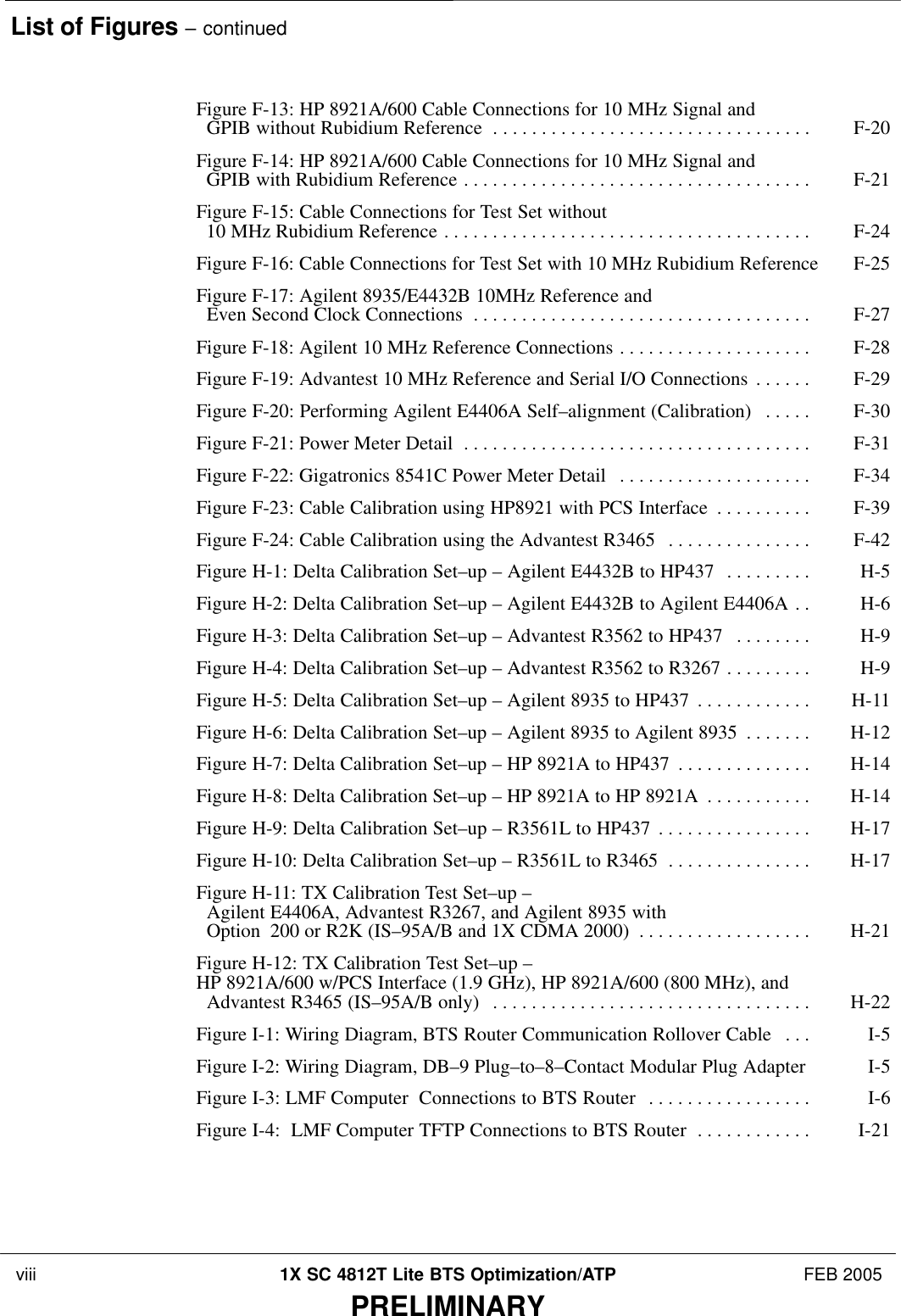 List of Figures – continued viii 1X SC 4812T Lite BTS Optimization/ATP FEB 2005PRELIMINARYFigure F-13: HP 8921A/600 Cable Connections for 10 MHz Signal and   GPIB without Rubidium Reference F-20 . . . . . . . . . . . . . . . . . . . . . . . . . . . . . . . . . Figure F-14: HP 8921A/600 Cable Connections for 10 MHz Signal and   GPIB with Rubidium Reference F-21 . . . . . . . . . . . . . . . . . . . . . . . . . . . . . . . . . . . . Figure F-15: Cable Connections for Test Set without   10 MHz Rubidium Reference F-24 . . . . . . . . . . . . . . . . . . . . . . . . . . . . . . . . . . . . . . Figure F-16: Cable Connections for Test Set with 10 MHz Rubidium Reference F-25 Figure F-17: Agilent 8935/E4432B 10MHz Reference and   Even Second Clock Connections F-27 . . . . . . . . . . . . . . . . . . . . . . . . . . . . . . . . . . . Figure F-18: Agilent 10 MHz Reference Connections F-28 . . . . . . . . . . . . . . . . . . . . Figure F-19: Advantest 10 MHz Reference and Serial I/O Connections F-29 . . . . . . Figure F-20: Performing Agilent E4406A Self–alignment (Calibration) F-30 . . . . . Figure F-21: Power Meter Detail F-31 . . . . . . . . . . . . . . . . . . . . . . . . . . . . . . . . . . . . Figure F-22: Gigatronics 8541C Power Meter Detail F-34 . . . . . . . . . . . . . . . . . . . . Figure F-23: Cable Calibration using HP8921 with PCS Interface F-39 . . . . . . . . . . Figure F-24: Cable Calibration using the Advantest R3465 F-42 . . . . . . . . . . . . . . . Figure H-1: Delta Calibration Set–up – Agilent E4432B to HP437 H-5 . . . . . . . . . Figure H-2: Delta Calibration Set–up – Agilent E4432B to Agilent E4406A H-6 . . Figure H-3: Delta Calibration Set–up – Advantest R3562 to HP437 H-9 . . . . . . . . Figure H-4: Delta Calibration Set–up – Advantest R3562 to R3267 H-9 . . . . . . . . . Figure H-5: Delta Calibration Set–up – Agilent 8935 to HP437 H-11 . . . . . . . . . . . . Figure H-6: Delta Calibration Set–up – Agilent 8935 to Agilent 8935 H-12 . . . . . . . Figure H-7: Delta Calibration Set–up – HP 8921A to HP437 H-14 . . . . . . . . . . . . . . Figure H-8: Delta Calibration Set–up – HP 8921A to HP 8921A H-14 . . . . . . . . . . . Figure H-9: Delta Calibration Set–up – R3561L to HP437 H-17 . . . . . . . . . . . . . . . . Figure H-10: Delta Calibration Set–up – R3561L to R3465 H-17 . . . . . . . . . . . . . . . Figure H-11: TX Calibration Test Set–up –   Agilent E4406A, Advantest R3267, and Agilent 8935 with   Option 200 or R2K (IS–95A/B and 1X CDMA 2000) H-21 . . . . . . . . . . . . . . . . . . Figure H-12: TX Calibration Test Set–up – HP 8921A/600 w/PCS Interface (1.9 GHz), HP 8921A/600 (800 MHz), and   Advantest R3465 (IS–95A/B only) H-22 . . . . . . . . . . . . . . . . . . . . . . . . . . . . . . . . . Figure I-1: Wiring Diagram, BTS Router Communication Rollover Cable I-5 . . . Figure I-2: Wiring Diagram, DB–9 Plug–to–8–Contact Modular Plug Adapter I-5 Figure I-3: LMF Computer  Connections to BTS Router I-6 . . . . . . . . . . . . . . . . . Figure I-4:  LMF Computer TFTP Connections to BTS Router I-21 . . . . . . . . . . . . 