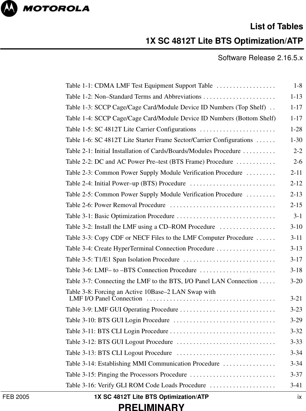 FEB 2005 1X SC 4812T Lite BTS Optimization/ATP  ixPRELIMINARYList of Tables1X SC 4812T Lite BTS Optimization/ATP Software Release 2.16.5.xTable 1-1: CDMA LMF Test Equipment Support Table 1-8 . . . . . . . . . . . . . . . . . . Table 1-2: Non–Standard Terms and Abbreviations 1-13 . . . . . . . . . . . . . . . . . . . . . . Table 1-3: SCCP Cage/Cage Card/Module Device ID Numbers (Top Shelf) 1-17 . . Table 1-4: SCCP Cage/Cage Card/Module Device ID Numbers (Bottom Shelf) 1-17 Table 1-5: SC 4812T Lite Carrier Configurations 1-28 . . . . . . . . . . . . . . . . . . . . . . . Table 1-6: SC 4812T Lite Starter Frame Sector/Carrier Configurations 1-30 . . . . . . Table 2-1: Initial Installation of Cards/Boards/Modules Procedure 2-2 . . . . . . . . . . Table 2-2: DC and AC Power Pre–test (BTS Frame) Procedure 2-6 . . . . . . . . . . . . Table 2-3: Common Power Supply Module Verification Procedure 2-11 . . . . . . . . . Table 2-4: Initial Power–up (BTS) Procedure 2-12 . . . . . . . . . . . . . . . . . . . . . . . . . . Table 2-5: Common Power Supply Module Verification Procedure 2-13 . . . . . . . . . Table 2-6: Power Removal Procedure 2-15 . . . . . . . . . . . . . . . . . . . . . . . . . . . . . . . . Table 3-1: Basic Optimization Procedure 3-1 . . . . . . . . . . . . . . . . . . . . . . . . . . . . . . Table 3-2: Install the LMF using a CD–ROM Procedure 3-10 . . . . . . . . . . . . . . . . . Table 3-3: Copy CDF or NECF Files to the LMF Computer Procedure 3-11 . . . . . . Table 3-4: Create HyperTerminal Connection Procedure 3-13 . . . . . . . . . . . . . . . . . . Table 3-5: T1/E1 Span Isolation Procedure 3-17 . . . . . . . . . . . . . . . . . . . . . . . . . . . . Table 3-6: LMF– to –BTS Connection Procedure 3-18 . . . . . . . . . . . . . . . . . . . . . . . Table 3-7: Connecting the LMF to the BTS, I/O Panel LAN Connection 3-20 . . . . . Table 3-8: Forcing an Active 10Base–2 LAN Swap with   LMF I/O Panel Connection 3-21 . . . . . . . . . . . . . . . . . . . . . . . . . . . . . . . . . . . . . . . Table 3-9: LMF GUI Operating Procedure 3-23 . . . . . . . . . . . . . . . . . . . . . . . . . . . . . Table 3-10: BTS GUI Login Procedure 3-29 . . . . . . . . . . . . . . . . . . . . . . . . . . . . . . . Table 3-11: BTS CLI Login Procedure 3-32 . . . . . . . . . . . . . . . . . . . . . . . . . . . . . . . . Table 3-12: BTS GUI Logout Procedure 3-33 . . . . . . . . . . . . . . . . . . . . . . . . . . . . . . Table 3-13: BTS CLI Logout Procedure 3-34 . . . . . . . . . . . . . . . . . . . . . . . . . . . . . . Table 3-14: Establishing MMI Communication Procedure 3-34 . . . . . . . . . . . . . . . . Table 3-15: Pinging the Processors Procedure 3-37 . . . . . . . . . . . . . . . . . . . . . . . . . . Table 3-16: Verify GLI ROM Code Loads Procedure 3-41 . . . . . . . . . . . . . . . . . . . . 
