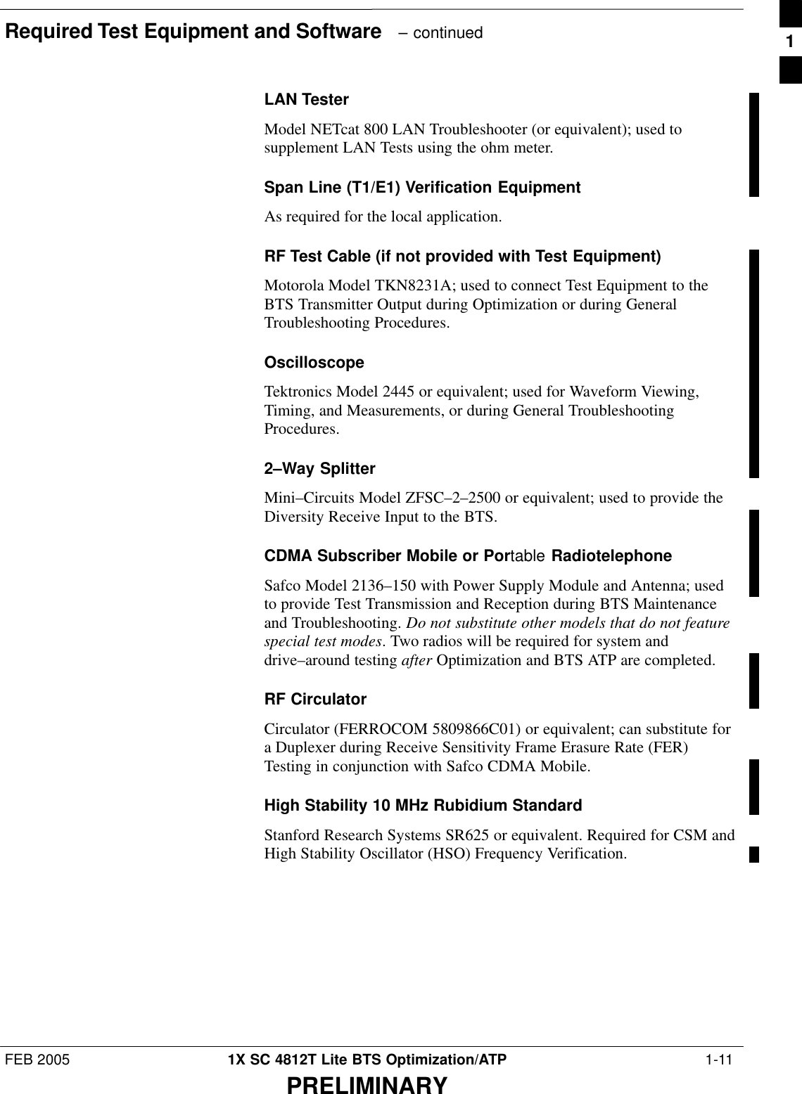 Required Test Equipment and Software   – continuedFEB 2005 1X SC 4812T Lite BTS Optimization/ATP  1-11PRELIMINARYLAN TesterModel NETcat 800 LAN Troubleshooter (or equivalent); used tosupplement LAN Tests using the ohm meter.Span Line (T1/E1) Verification EquipmentAs required for the local application.RF Test Cable (if not provided with Test Equipment)Motorola Model TKN8231A; used to connect Test Equipment to theBTS Transmitter Output during Optimization or during GeneralTroubleshooting Procedures.OscilloscopeTektronics Model 2445 or equivalent; used for Waveform Viewing,Timing, and Measurements, or during General TroubleshootingProcedures.2–Way SplitterMini–Circuits Model ZFSC–2–2500 or equivalent; used to provide theDiversity Receive Input to the BTS.CDMA Subscriber Mobile or Portable RadiotelephoneSafco Model 2136–150 with Power Supply Module and Antenna; usedto provide Test Transmission and Reception during BTS Maintenanceand Troubleshooting. Do not substitute other models that do not featurespecial test modes. Two radios will be required for system anddrive–around testing after Optimization and BTS ATP are completed.RF CirculatorCirculator (FERROCOM 5809866C01) or equivalent; can substitute fora Duplexer during Receive Sensitivity Frame Erasure Rate (FER)Testing in conjunction with Safco CDMA Mobile.High Stability 10 MHz Rubidium StandardStanford Research Systems SR625 or equivalent. Required for CSM andHigh Stability Oscillator (HSO) Frequency Verification.1
