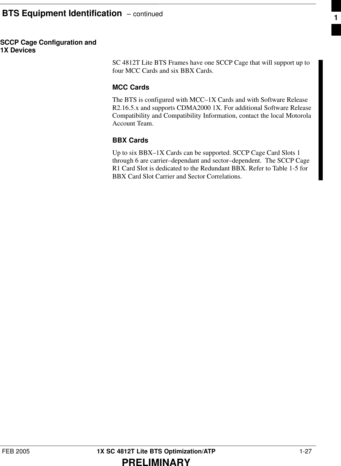 BTS Equipment Identification  – continuedFEB 2005 1X SC 4812T Lite BTS Optimization/ATP  1-27PRELIMINARYSCCP Cage Configuration and1X DevicesSC 4812T Lite BTS Frames have one SCCP Cage that will support up tofour MCC Cards and six BBX Cards.MCC CardsThe BTS is configured with MCC–1X Cards and with Software ReleaseR2.16.5.x and supports CDMA2000 1X. For additional Software ReleaseCompatibility and Compatibility Information, contact the local MotorolaAccount Team.BBX CardsUp to six BBX–1X Cards can be supported. SCCP Cage Card Slots 1through 6 are carrier–dependant and sector–dependent.  The SCCP CageR1 Card Slot is dedicated to the Redundant BBX. Refer to Table 1-5 forBBX Card Slot Carrier and Sector Correlations.1