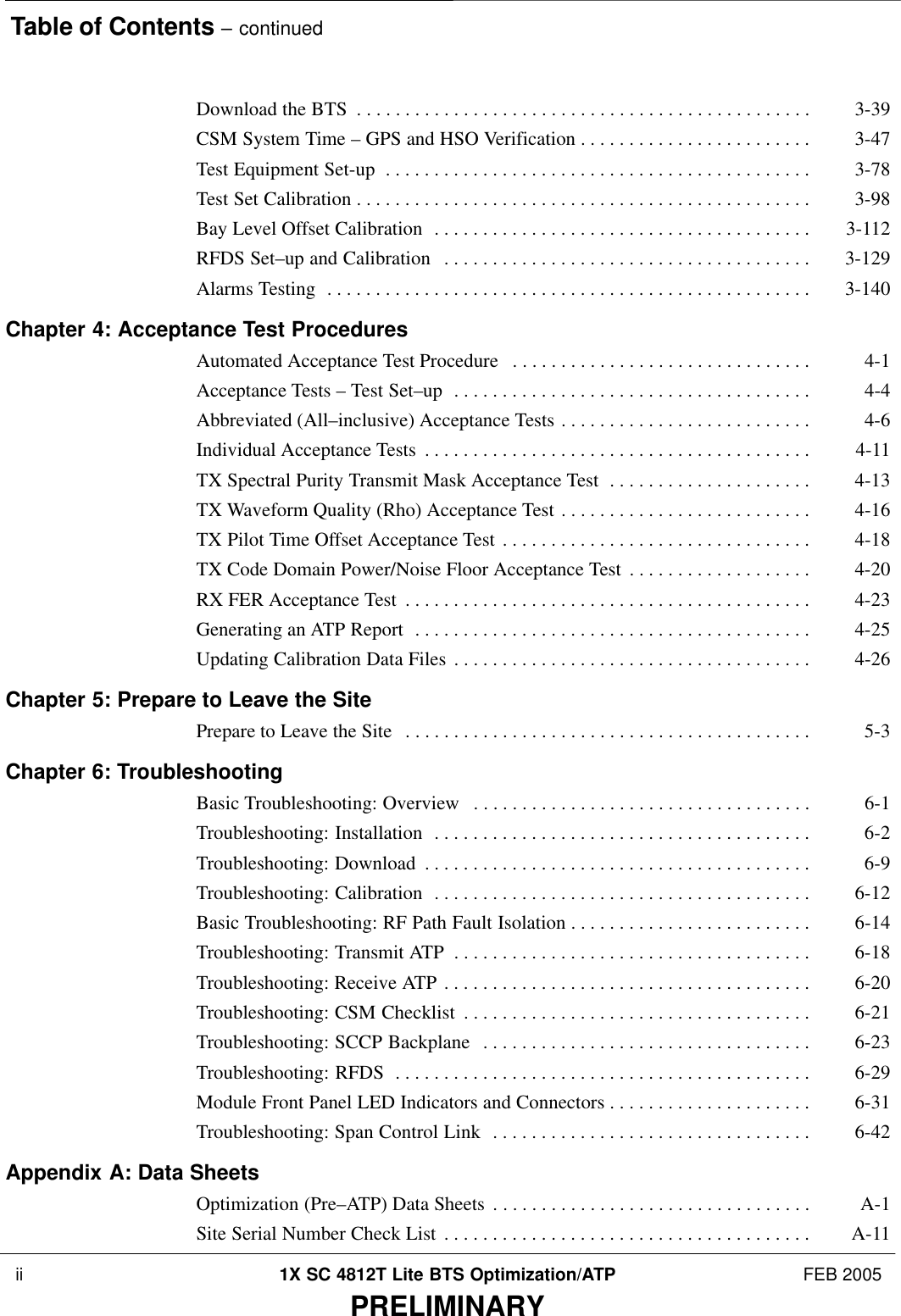 Table of Contents – continued ii 1X SC 4812T Lite BTS Optimization/ATP FEB 2005PRELIMINARYDownload the BTS 3-39 . . . . . . . . . . . . . . . . . . . . . . . . . . . . . . . . . . . . . . . . . . . . . . . CSM System Time – GPS and HSO Verification 3-47 . . . . . . . . . . . . . . . . . . . . . . . . Test Equipment Set-up 3-78 . . . . . . . . . . . . . . . . . . . . . . . . . . . . . . . . . . . . . . . . . . . . Test Set Calibration 3-98 . . . . . . . . . . . . . . . . . . . . . . . . . . . . . . . . . . . . . . . . . . . . . . . Bay Level Offset Calibration 3-112 . . . . . . . . . . . . . . . . . . . . . . . . . . . . . . . . . . . . . . . RFDS Set–up and Calibration 3-129 . . . . . . . . . . . . . . . . . . . . . . . . . . . . . . . . . . . . . . Alarms Testing 3-140 . . . . . . . . . . . . . . . . . . . . . . . . . . . . . . . . . . . . . . . . . . . . . . . . . . Chapter 4: Acceptance Test ProceduresAutomated Acceptance Test Procedure 4-1 . . . . . . . . . . . . . . . . . . . . . . . . . . . . . . . Acceptance Tests – Test Set–up 4-4 . . . . . . . . . . . . . . . . . . . . . . . . . . . . . . . . . . . . . Abbreviated (All–inclusive) Acceptance Tests 4-6 . . . . . . . . . . . . . . . . . . . . . . . . . . Individual Acceptance Tests 4-11 . . . . . . . . . . . . . . . . . . . . . . . . . . . . . . . . . . . . . . . . TX Spectral Purity Transmit Mask Acceptance Test 4-13 . . . . . . . . . . . . . . . . . . . . . TX Waveform Quality (Rho) Acceptance Test 4-16 . . . . . . . . . . . . . . . . . . . . . . . . . . TX Pilot Time Offset Acceptance Test 4-18 . . . . . . . . . . . . . . . . . . . . . . . . . . . . . . . . TX Code Domain Power/Noise Floor Acceptance Test 4-20 . . . . . . . . . . . . . . . . . . . RX FER Acceptance Test 4-23 . . . . . . . . . . . . . . . . . . . . . . . . . . . . . . . . . . . . . . . . . . Generating an ATP Report 4-25 . . . . . . . . . . . . . . . . . . . . . . . . . . . . . . . . . . . . . . . . . Updating Calibration Data Files 4-26 . . . . . . . . . . . . . . . . . . . . . . . . . . . . . . . . . . . . . Chapter 5: Prepare to Leave the SitePrepare to Leave the Site 5-3 . . . . . . . . . . . . . . . . . . . . . . . . . . . . . . . . . . . . . . . . . . Chapter 6: TroubleshootingBasic Troubleshooting: Overview 6-1 . . . . . . . . . . . . . . . . . . . . . . . . . . . . . . . . . . . Troubleshooting: Installation 6-2 . . . . . . . . . . . . . . . . . . . . . . . . . . . . . . . . . . . . . . . Troubleshooting: Download 6-9 . . . . . . . . . . . . . . . . . . . . . . . . . . . . . . . . . . . . . . . . Troubleshooting: Calibration 6-12 . . . . . . . . . . . . . . . . . . . . . . . . . . . . . . . . . . . . . . . Basic Troubleshooting: RF Path Fault Isolation 6-14 . . . . . . . . . . . . . . . . . . . . . . . . . Troubleshooting: Transmit ATP 6-18 . . . . . . . . . . . . . . . . . . . . . . . . . . . . . . . . . . . . . Troubleshooting: Receive ATP 6-20 . . . . . . . . . . . . . . . . . . . . . . . . . . . . . . . . . . . . . . Troubleshooting: CSM Checklist 6-21 . . . . . . . . . . . . . . . . . . . . . . . . . . . . . . . . . . . . Troubleshooting: SCCP Backplane 6-23 . . . . . . . . . . . . . . . . . . . . . . . . . . . . . . . . . . Troubleshooting: RFDS 6-29 . . . . . . . . . . . . . . . . . . . . . . . . . . . . . . . . . . . . . . . . . . . Module Front Panel LED Indicators and Connectors 6-31 . . . . . . . . . . . . . . . . . . . . . Troubleshooting: Span Control Link 6-42 . . . . . . . . . . . . . . . . . . . . . . . . . . . . . . . . . Appendix A: Data SheetsOptimization (Pre–ATP) Data Sheets A-1 . . . . . . . . . . . . . . . . . . . . . . . . . . . . . . . . . Site Serial Number Check List A-11 . . . . . . . . . . . . . . . . . . . . . . . . . . . . . . . . . . . . . . 