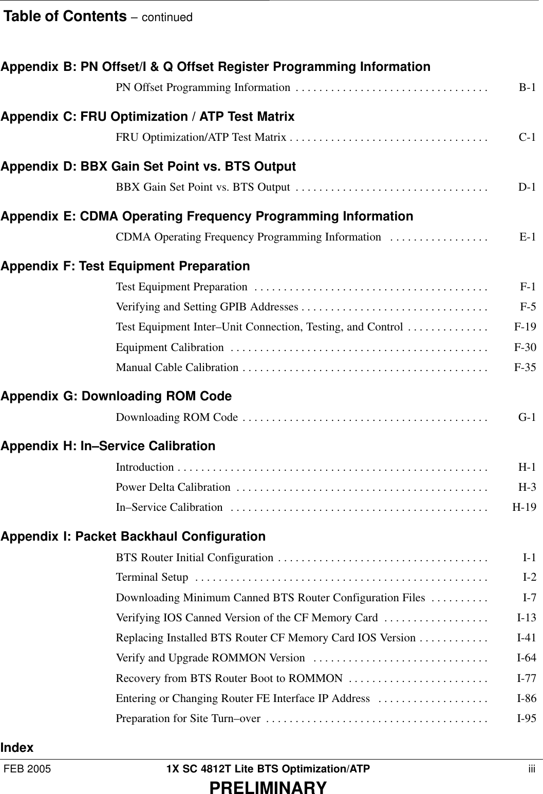 Table of Contents – continuedFEB 2005 1X SC 4812T Lite BTS Optimization/ATP  iiiPRELIMINARYAppendix B: PN Offset/I &amp; Q Offset Register Programming InformationPN Offset Programming Information B-1 . . . . . . . . . . . . . . . . . . . . . . . . . . . . . . . . . Appendix C: FRU Optimization / ATP Test MatrixFRU Optimization/ATP Test Matrix C-1 . . . . . . . . . . . . . . . . . . . . . . . . . . . . . . . . . . Appendix D: BBX Gain Set Point vs. BTS OutputBBX Gain Set Point vs. BTS Output D-1 . . . . . . . . . . . . . . . . . . . . . . . . . . . . . . . . . Appendix E: CDMA Operating Frequency Programming InformationCDMA Operating Frequency Programming Information E-1 . . . . . . . . . . . . . . . . . Appendix F: Test Equipment PreparationTest Equipment Preparation F-1 . . . . . . . . . . . . . . . . . . . . . . . . . . . . . . . . . . . . . . . . Verifying and Setting GPIB Addresses F-5 . . . . . . . . . . . . . . . . . . . . . . . . . . . . . . . . Test Equipment Inter–Unit Connection, Testing, and Control F-19 . . . . . . . . . . . . . . Equipment Calibration F-30 . . . . . . . . . . . . . . . . . . . . . . . . . . . . . . . . . . . . . . . . . . . . Manual Cable Calibration F-35 . . . . . . . . . . . . . . . . . . . . . . . . . . . . . . . . . . . . . . . . . . Appendix G: Downloading ROM CodeDownloading ROM Code G-1 . . . . . . . . . . . . . . . . . . . . . . . . . . . . . . . . . . . . . . . . . . Appendix H: In–Service CalibrationIntroduction H-1 . . . . . . . . . . . . . . . . . . . . . . . . . . . . . . . . . . . . . . . . . . . . . . . . . . . . . Power Delta Calibration H-3 . . . . . . . . . . . . . . . . . . . . . . . . . . . . . . . . . . . . . . . . . . . In–Service Calibration H-19 . . . . . . . . . . . . . . . . . . . . . . . . . . . . . . . . . . . . . . . . . . . . Appendix I: Packet Backhaul ConfigurationBTS Router Initial Configuration I-1 . . . . . . . . . . . . . . . . . . . . . . . . . . . . . . . . . . . . Terminal Setup I-2 . . . . . . . . . . . . . . . . . . . . . . . . . . . . . . . . . . . . . . . . . . . . . . . . . . Downloading Minimum Canned BTS Router Configuration Files I-7 . . . . . . . . . . Verifying IOS Canned Version of the CF Memory Card I-13 . . . . . . . . . . . . . . . . . . Replacing Installed BTS Router CF Memory Card IOS Version I-41 . . . . . . . . . . . . Verify and Upgrade ROMMON Version I-64 . . . . . . . . . . . . . . . . . . . . . . . . . . . . . . Recovery from BTS Router Boot to ROMMON I-77 . . . . . . . . . . . . . . . . . . . . . . . . Entering or Changing Router FE Interface IP Address I-86 . . . . . . . . . . . . . . . . . . . Preparation for Site Turn–over I-95 . . . . . . . . . . . . . . . . . . . . . . . . . . . . . . . . . . . . . . Index