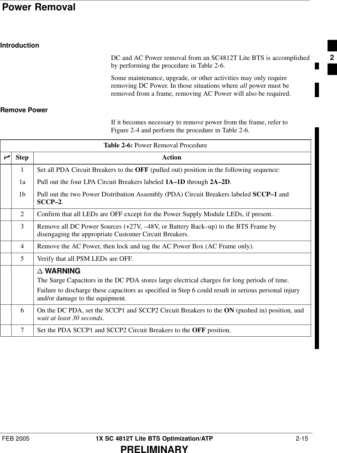 Power RemovalFEB 2005 1X SC 4812T Lite BTS Optimization/ATP  2-15PRELIMINARYIntroductionDC and AC Power removal from an SC4812T Lite BTS is accomplishedby performing the procedure in Table 2-6.Some maintenance, upgrade, or other activities may only requireremoving DC Power. In those situations where all power must beremoved from a frame, removing AC Power will also be required.Remove PowerIf it becomes necessary to remove power from the frame, refer toFigure 2-4 and perform the procedure in Table 2-6.Table 2-6: Power Removal ProcedurenStep Action1Set all PDA Circuit Breakers to the OFF (pulled out) position in the following sequence:1a Pull out the four LPA Circuit Breakers labeled 1A–1D through 2A–2D.1b Pull out the two Power Distribution Assembly (PDA) Circuit Breakers labeled SCCP–1 andSCCP–2.2Confirm that all LEDs are OFF except for the Power Supply Module LEDs, if present.3Remove all DC Power Sources (+27V, –48V, or Battery Back–up) to the BTS Frame bydisengaging the appropriate Customer Circuit Breakers.4Remove the AC Power, then lock and tag the AC Power Box (AC Frame only).5Verify that all PSM LEDs are OFF.n WARNINGThe Surge Capacitors in the DC PDA stores large electrical charges for long periods of time.Failure to discharge these capacitors as specified in Step 6 could result in serious personal injuryand/or damage to the equipment.6On the DC PDA, set the SCCP1 and SCCP2 Circuit Breakers to the ON (pushed in) position, andwait at least 30 seconds.7Set the PDA SCCP1 and SCCP2 Circuit Breakers to the OFF position. 2