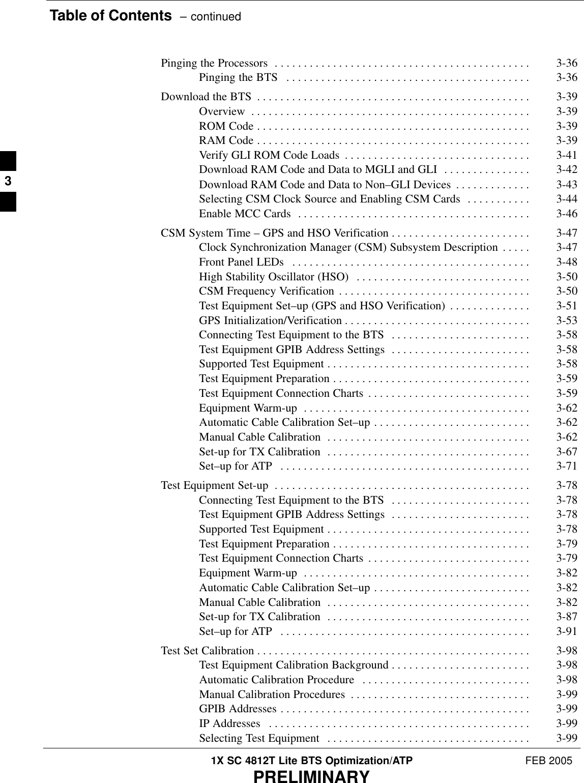 Table of Contents  – continued1X SC 4812T Lite BTS Optimization/ATP FEB 2005PRELIMINARYPinging the Processors 3-36 . . . . . . . . . . . . . . . . . . . . . . . . . . . . . . . . . . . . . . . . . . . . Pinging the BTS 3-36 . . . . . . . . . . . . . . . . . . . . . . . . . . . . . . . . . . . . . . . . . . Download the BTS 3-39 . . . . . . . . . . . . . . . . . . . . . . . . . . . . . . . . . . . . . . . . . . . . . . . Overview 3-39 . . . . . . . . . . . . . . . . . . . . . . . . . . . . . . . . . . . . . . . . . . . . . . . . ROM Code 3-39 . . . . . . . . . . . . . . . . . . . . . . . . . . . . . . . . . . . . . . . . . . . . . . . RAM Code 3-39 . . . . . . . . . . . . . . . . . . . . . . . . . . . . . . . . . . . . . . . . . . . . . . . Verify GLI ROM Code Loads 3-41 . . . . . . . . . . . . . . . . . . . . . . . . . . . . . . . . Download RAM Code and Data to MGLI and GLI 3-42 . . . . . . . . . . . . . . . Download RAM Code and Data to Non–GLI Devices 3-43 . . . . . . . . . . . . . Selecting CSM Clock Source and Enabling CSM Cards 3-44 . . . . . . . . . . . Enable MCC Cards 3-46 . . . . . . . . . . . . . . . . . . . . . . . . . . . . . . . . . . . . . . . . CSM System Time – GPS and HSO Verification 3-47 . . . . . . . . . . . . . . . . . . . . . . . . Clock Synchronization Manager (CSM) Subsystem Description 3-47 . . . . . Front Panel LEDs 3-48 . . . . . . . . . . . . . . . . . . . . . . . . . . . . . . . . . . . . . . . . . High Stability Oscillator (HSO) 3-50 . . . . . . . . . . . . . . . . . . . . . . . . . . . . . . CSM Frequency Verification 3-50 . . . . . . . . . . . . . . . . . . . . . . . . . . . . . . . . . Test Equipment Set–up (GPS and HSO Verification) 3-51 . . . . . . . . . . . . . . GPS Initialization/Verification 3-53 . . . . . . . . . . . . . . . . . . . . . . . . . . . . . . . . Connecting Test Equipment to the BTS 3-58 . . . . . . . . . . . . . . . . . . . . . . . . Test Equipment GPIB Address Settings 3-58 . . . . . . . . . . . . . . . . . . . . . . . . Supported Test Equipment 3-58 . . . . . . . . . . . . . . . . . . . . . . . . . . . . . . . . . . . Test Equipment Preparation 3-59 . . . . . . . . . . . . . . . . . . . . . . . . . . . . . . . . . . Test Equipment Connection Charts 3-59 . . . . . . . . . . . . . . . . . . . . . . . . . . . . Equipment Warm-up 3-62 . . . . . . . . . . . . . . . . . . . . . . . . . . . . . . . . . . . . . . . Automatic Cable Calibration Set–up 3-62 . . . . . . . . . . . . . . . . . . . . . . . . . . . Manual Cable Calibration 3-62 . . . . . . . . . . . . . . . . . . . . . . . . . . . . . . . . . . . Set-up for TX Calibration 3-67 . . . . . . . . . . . . . . . . . . . . . . . . . . . . . . . . . . . Set–up for ATP 3-71 . . . . . . . . . . . . . . . . . . . . . . . . . . . . . . . . . . . . . . . . . . . Test Equipment Set-up 3-78 . . . . . . . . . . . . . . . . . . . . . . . . . . . . . . . . . . . . . . . . . . . . Connecting Test Equipment to the BTS 3-78 . . . . . . . . . . . . . . . . . . . . . . . . Test Equipment GPIB Address Settings 3-78 . . . . . . . . . . . . . . . . . . . . . . . . Supported Test Equipment 3-78 . . . . . . . . . . . . . . . . . . . . . . . . . . . . . . . . . . . Test Equipment Preparation 3-79 . . . . . . . . . . . . . . . . . . . . . . . . . . . . . . . . . . Test Equipment Connection Charts 3-79 . . . . . . . . . . . . . . . . . . . . . . . . . . . . Equipment Warm-up 3-82 . . . . . . . . . . . . . . . . . . . . . . . . . . . . . . . . . . . . . . . Automatic Cable Calibration Set–up 3-82 . . . . . . . . . . . . . . . . . . . . . . . . . . . Manual Cable Calibration 3-82 . . . . . . . . . . . . . . . . . . . . . . . . . . . . . . . . . . . Set-up for TX Calibration 3-87 . . . . . . . . . . . . . . . . . . . . . . . . . . . . . . . . . . . Set–up for ATP 3-91 . . . . . . . . . . . . . . . . . . . . . . . . . . . . . . . . . . . . . . . . . . . Test Set Calibration 3-98 . . . . . . . . . . . . . . . . . . . . . . . . . . . . . . . . . . . . . . . . . . . . . . . Test Equipment Calibration Background 3-98 . . . . . . . . . . . . . . . . . . . . . . . . Automatic Calibration Procedure 3-98 . . . . . . . . . . . . . . . . . . . . . . . . . . . . . Manual Calibration Procedures 3-99 . . . . . . . . . . . . . . . . . . . . . . . . . . . . . . . GPIB Addresses 3-99 . . . . . . . . . . . . . . . . . . . . . . . . . . . . . . . . . . . . . . . . . . . IP Addresses 3-99 . . . . . . . . . . . . . . . . . . . . . . . . . . . . . . . . . . . . . . . . . . . . . Selecting Test Equipment 3-99 . . . . . . . . . . . . . . . . . . . . . . . . . . . . . . . . . . . 3