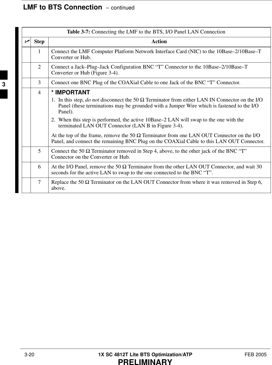 LMF to BTS Connection  – continued 3-20 1X SC 4812T Lite BTS Optimization/ATP FEB 2005PRELIMINARYTable 3-7: Connecting the LMF to the BTS, I/O Panel LAN ConnectionnStep Action1Connect the LMF Computer Platform Network Interface Card (NIC) to the 10Base–2/10Base–TConverter or Hub.2Connect a Jack–Plug–Jack Configuration BNC “T” Connector to the 10Base–2/10Base–TConverter or Hub (Figure 3-4).3Connect one BNC Plug of the COAXial Cable to one Jack of the BNC “T” Connector.4* IMPORTANT1. In this step, do not disconnect the 50 Ω Terminator from either LAN IN Connector on the I/OPanel (these terminations may be grounded with a Jumper Wire which is fastened to the I/OPanel).2. When this step is performed, the active 10Base–2 LAN will swap to the one with theterminated LAN OUT Connector (LAN B in Figure 3-4).At the top of the frame, remove the 50 Ω Terminator from one LAN OUT Connector on the I/OPanel, and connect the remaining BNC Plug on the COAXial Cable to this LAN OUT Connector.5Connect the 50 Ω Terminator removed in Step 4, above, to the other jack of the BNC “T”Connector on the Converter or Hub.6At the I/O Panel, remove the 50 Ω Terminator from the other LAN OUT Connector, and wait 30seconds for the active LAN to swap to the one connected to the BNC “T”.7Replace the 50 Ω Terminator on the LAN OUT Connector from where it was removed in Step 6,above. 3