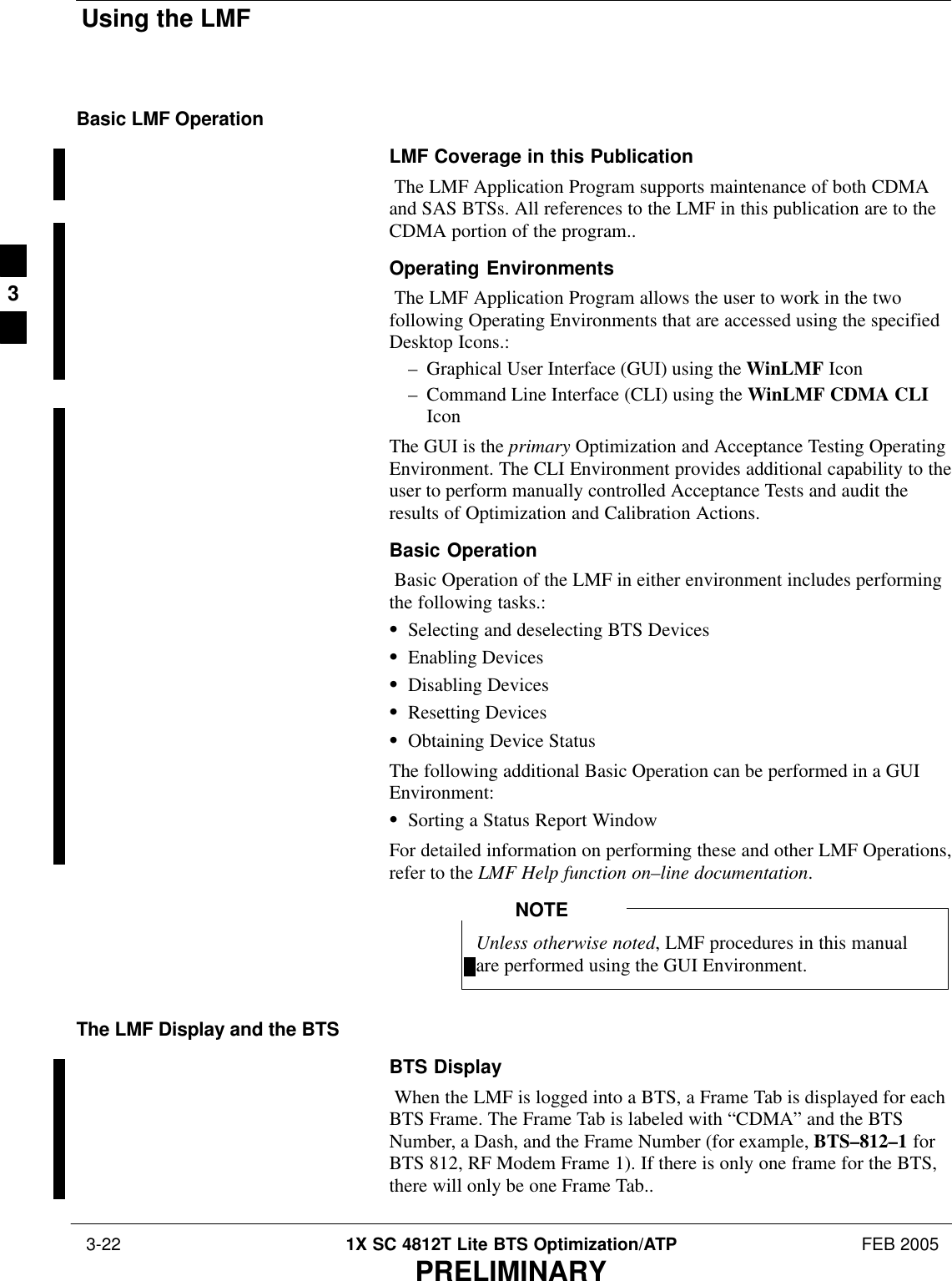 Using the LMF 3-22 1X SC 4812T Lite BTS Optimization/ATP FEB 2005PRELIMINARYBasic LMF OperationLMF Coverage in this Publication The LMF Application Program supports maintenance of both CDMAand SAS BTSs. All references to the LMF in this publication are to theCDMA portion of the program..Operating Environments The LMF Application Program allows the user to work in the twofollowing Operating Environments that are accessed using the specifiedDesktop Icons.:– Graphical User Interface (GUI) using the WinLMF Icon– Command Line Interface (CLI) using the WinLMF CDMA CLIIconThe GUI is the primary Optimization and Acceptance Testing OperatingEnvironment. The CLI Environment provides additional capability to theuser to perform manually controlled Acceptance Tests and audit theresults of Optimization and Calibration Actions.Basic Operation Basic Operation of the LMF in either environment includes performingthe following tasks.:SSelecting and deselecting BTS DevicesSEnabling DevicesSDisabling DevicesSResetting DevicesSObtaining Device StatusThe following additional Basic Operation can be performed in a GUIEnvironment:SSorting a Status Report WindowFor detailed information on performing these and other LMF Operations,refer to the LMF Help function on–line documentation.Unless otherwise noted, LMF procedures in this manualare performed using the GUI Environment.NOTEThe LMF Display and the BTSBTS Display When the LMF is logged into a BTS, a Frame Tab is displayed for eachBTS Frame. The Frame Tab is labeled with “CDMA” and the BTSNumber, a Dash, and the Frame Number (for example, BTS–812–1 forBTS 812, RF Modem Frame 1). If there is only one frame for the BTS,there will only be one Frame Tab..3