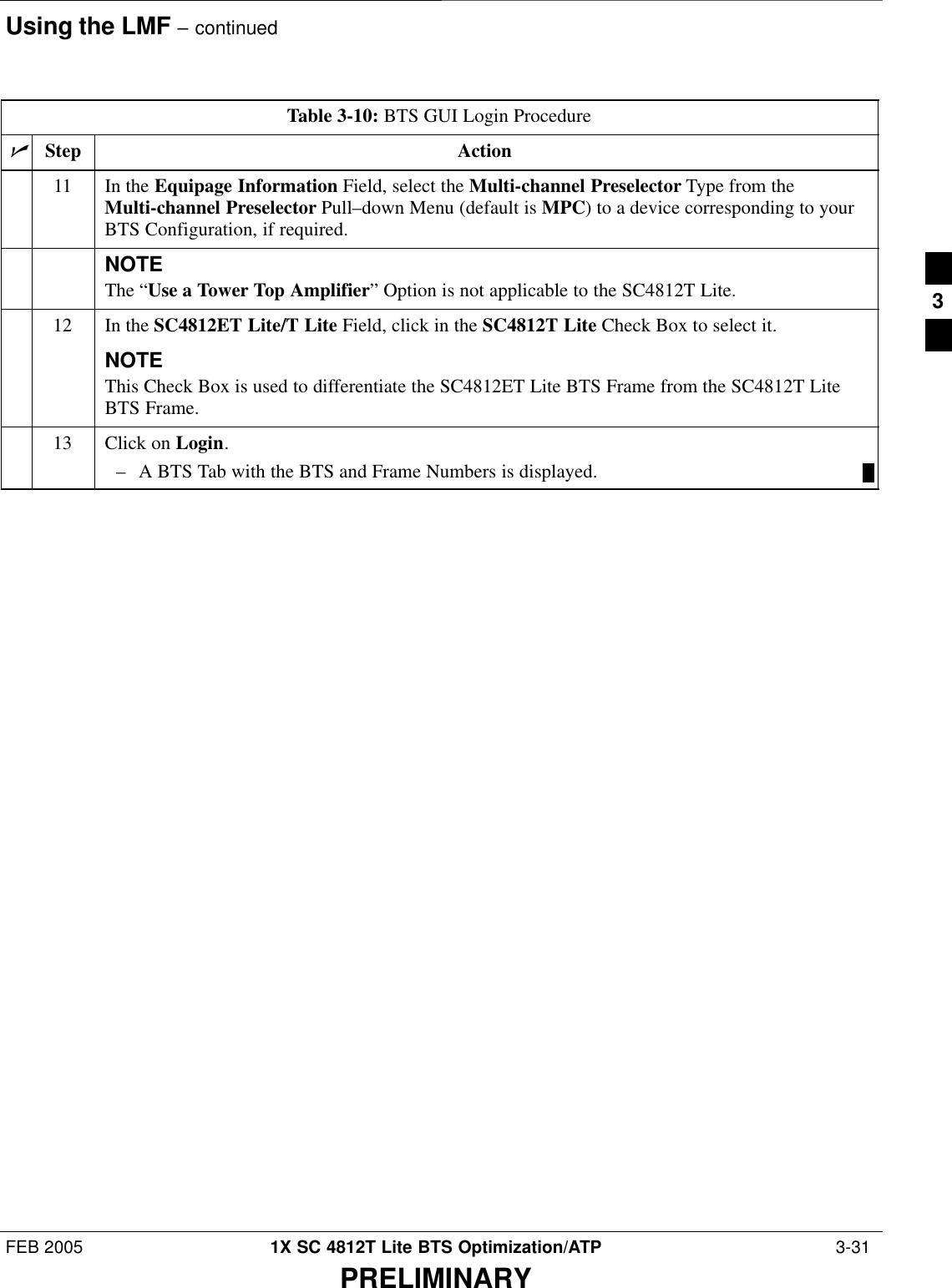 Using the LMF – continuedFEB 2005 1X SC 4812T Lite BTS Optimization/ATP  3-31PRELIMINARYTable 3-10: BTS GUI Login ProcedurenActionStep11 In the Equipage Information Field, select the Multi-channel Preselector Type from theMulti-channel Preselector Pull–down Menu (default is MPC) to a device corresponding to yourBTS Configuration, if required.NOTEThe “Use a Tower Top Amplifier” Option is not applicable to the SC4812T Lite.12 In the SC4812ET Lite/T Lite Field, click in the SC4812T Lite Check Box to select it.NOTEThis Check Box is used to differentiate the SC4812ET Lite BTS Frame from the SC4812T LiteBTS Frame.13 Click on Login.– A BTS Tab with the BTS and Frame Numbers is displayed. 3