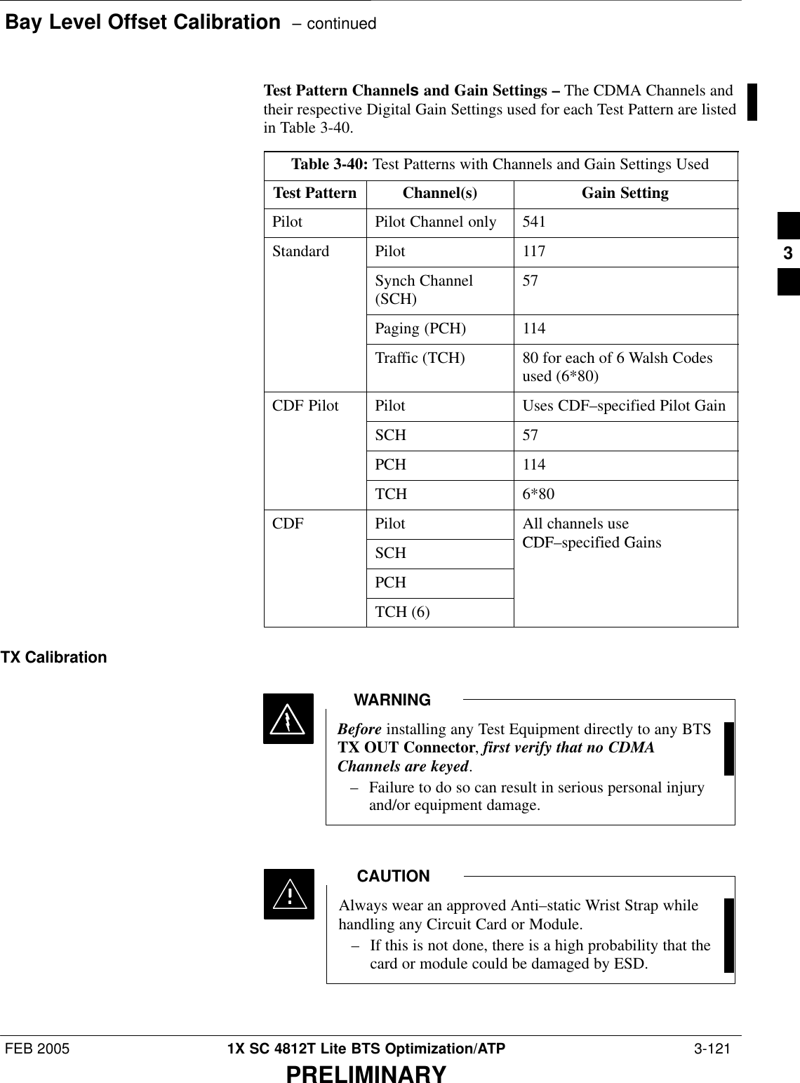 Bay Level Offset Calibration  – continuedFEB 2005 1X SC 4812T Lite BTS Optimization/ATP  3-121PRELIMINARYTest Pattern Channels and Gain Settings – The CDMA Channels andtheir respective Digital Gain Settings used for each Test Pattern are listedin Table 3-40.Table 3-40: Test Patterns with Channels and Gain Settings UsedTest Pattern Channel(s) Gain SettingPilot Pilot Channel only 541Standard Pilot 117Synch Channel(SCH) 57Paging (PCH) 114Traffic (TCH) 80 for each of 6 Walsh Codesused (6*80)CDF Pilot Pilot Uses CDF–specified Pilot GainSCH 57PCH 114TCH 6*80CDF Pilot All channels useCDF ifi d G iSCH CDF–specified GainsPCHTCH (6)TX CalibrationBefore installing any Test Equipment directly to any BTSTX OUT Connector, first verify that no CDMAChannels are keyed.– Failure to do so can result in serious personal injuryand/or equipment damage.WARNINGAlways wear an approved Anti–static Wrist Strap whilehandling any Circuit Card or Module.– If this is not done, there is a high probability that thecard or module could be damaged by ESD.CAUTION3