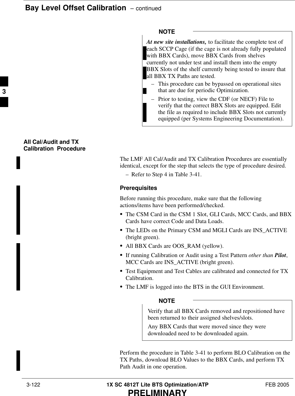 Bay Level Offset Calibration  – continued 3-122 1X SC 4812T Lite BTS Optimization/ATP FEB 2005PRELIMINARYAt new site installations, to facilitate the complete test ofeach SCCP Cage (if the cage is not already fully populatedwith BBX Cards), move BBX Cards from shelvescurrently not under test and install them into the emptyBBX Slots of the shelf currently being tested to insure thatall BBX TX Paths are tested.– This procedure can be bypassed on operational sitesthat are due for periodic Optimization.– Prior to testing, view the CDF (or NECF) File toverify that the correct BBX Slots are equipped. Editthe file as required to include BBX Slots not currentlyequipped (per Systems Engineering Documentation).NOTEAll Cal/Audit and TXCalibration  ProcedureThe LMF All Cal/Audit and TX Calibration Procedures are essentiallyidentical, except for the step that selects the type of procedure desired.– Refer to Step 4 in Table 3-41.PrerequisitesBefore running this procedure, make sure that the followingactions/items have been performed/checked.SThe CSM Card in the CSM 1 Slot, GLI Cards, MCC Cards, and BBXCards have correct Code and Data Loads.SThe LEDs on the Primary CSM and MGLI Cards are INS_ACTIVE(bright green).SAll BBX Cards are OOS_RAM (yellow).SIf running Calibration or Audit using a Test Pattern other than Pilot,MCC Cards are INS_ACTIVE (bright green).STest Equipment and Test Cables are calibrated and connected for TXCalibration.SThe LMF is logged into the BTS in the GUI Environment.Verify that all BBX Cards removed and repositioned havebeen returned to their assigned shelves/slots.Any BBX Cards that were moved since they weredownloaded need to be downloaded again.NOTEPerform the procedure in Table 3-41 to perform BLO Calibration on theTX Paths, download BLO Values to the BBX Cards, and perform TXPath Audit in one operation.3