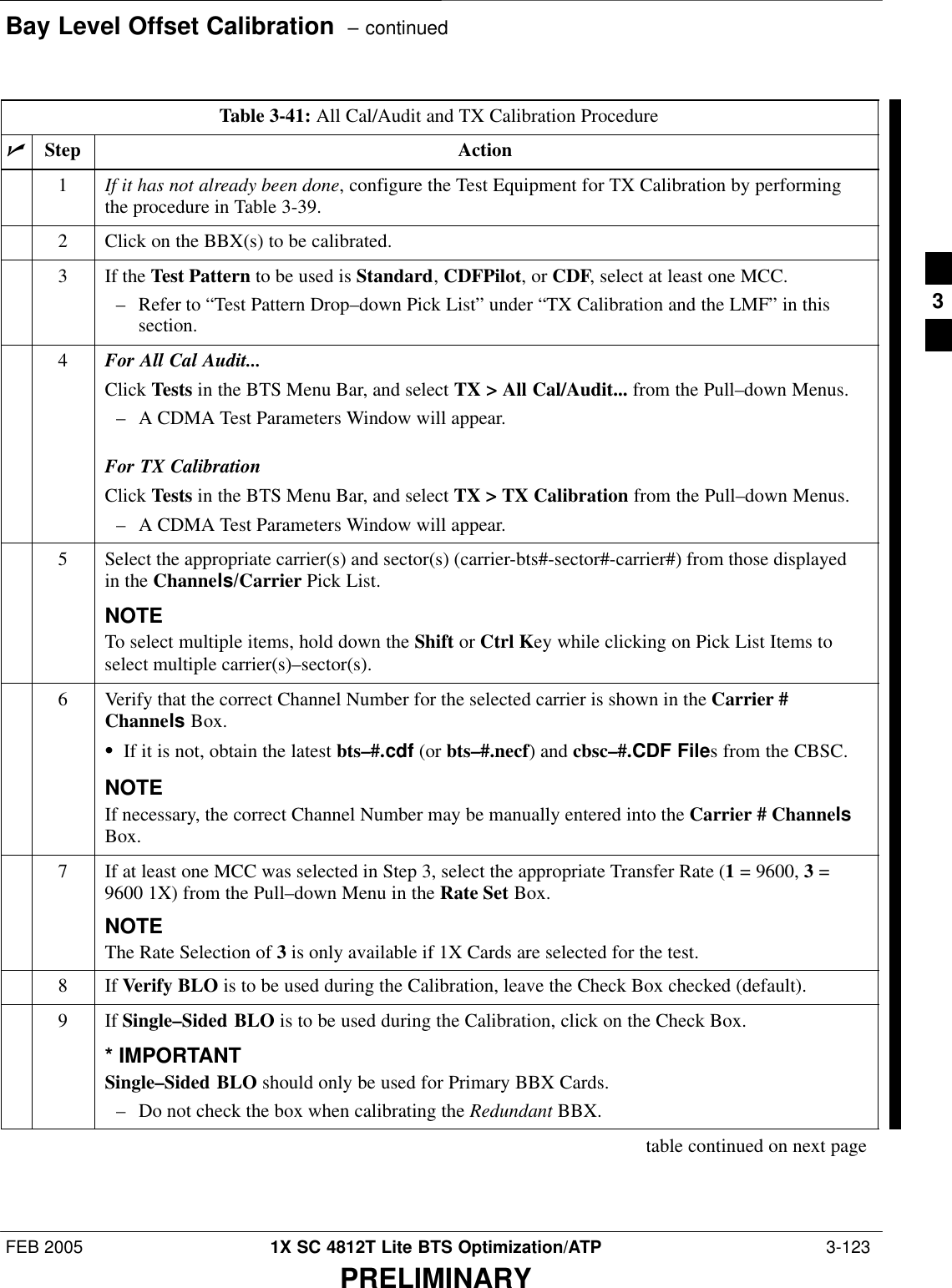 Bay Level Offset Calibration  – continuedFEB 2005 1X SC 4812T Lite BTS Optimization/ATP  3-123PRELIMINARYTable 3-41: All Cal/Audit and TX Calibration ProcedurenStep Action1If it has not already been done, configure the Test Equipment for TX Calibration by performingthe procedure in Table 3-39.2Click on the BBX(s) to be calibrated.3If the Test Pattern to be used is Standard, CDFPilot, or CDF, select at least one MCC.– Refer to “Test Pattern Drop–down Pick List” under “TX Calibration and the LMF” in thissection.4For All Cal Audit...Click Tests in the BTS Menu Bar, and select TX &gt; All Cal/Audit... from the Pull–down Menus.– A CDMA Test Parameters Window will appear.For TX CalibrationClick Tests in the BTS Menu Bar, and select TX &gt; TX Calibration from the Pull–down Menus.– A CDMA Test Parameters Window will appear.5Select the appropriate carrier(s) and sector(s) (carrier-bts#-sector#-carrier#) from those displayedin the Channels/Carrier Pick List.NOTETo select multiple items, hold down the Shift or Ctrl Key while clicking on Pick List Items toselect multiple carrier(s)–sector(s).6Verify that the correct Channel Number for the selected carrier is shown in the Carrier #Channels Box.SIf it is not, obtain the latest bts–#.cdf (or bts–#.necf) and cbsc–#.CDF Files from the CBSC.NOTEIf necessary, the correct Channel Number may be manually entered into the Carrier # ChannelsBox.7If at least one MCC was selected in Step 3, select the appropriate Transfer Rate (1 = 9600, 3 =9600 1X) from the Pull–down Menu in the Rate Set Box.NOTEThe Rate Selection of 3 is only available if 1X Cards are selected for the test.8 If Verify BLO is to be used during the Calibration, leave the Check Box checked (default).9If Single–Sided BLO is to be used during the Calibration, click on the Check Box.* IMPORTANTSingle–Sided BLO should only be used for Primary BBX Cards.– Do not check the box when calibrating the Redundant BBX.table continued on next page3