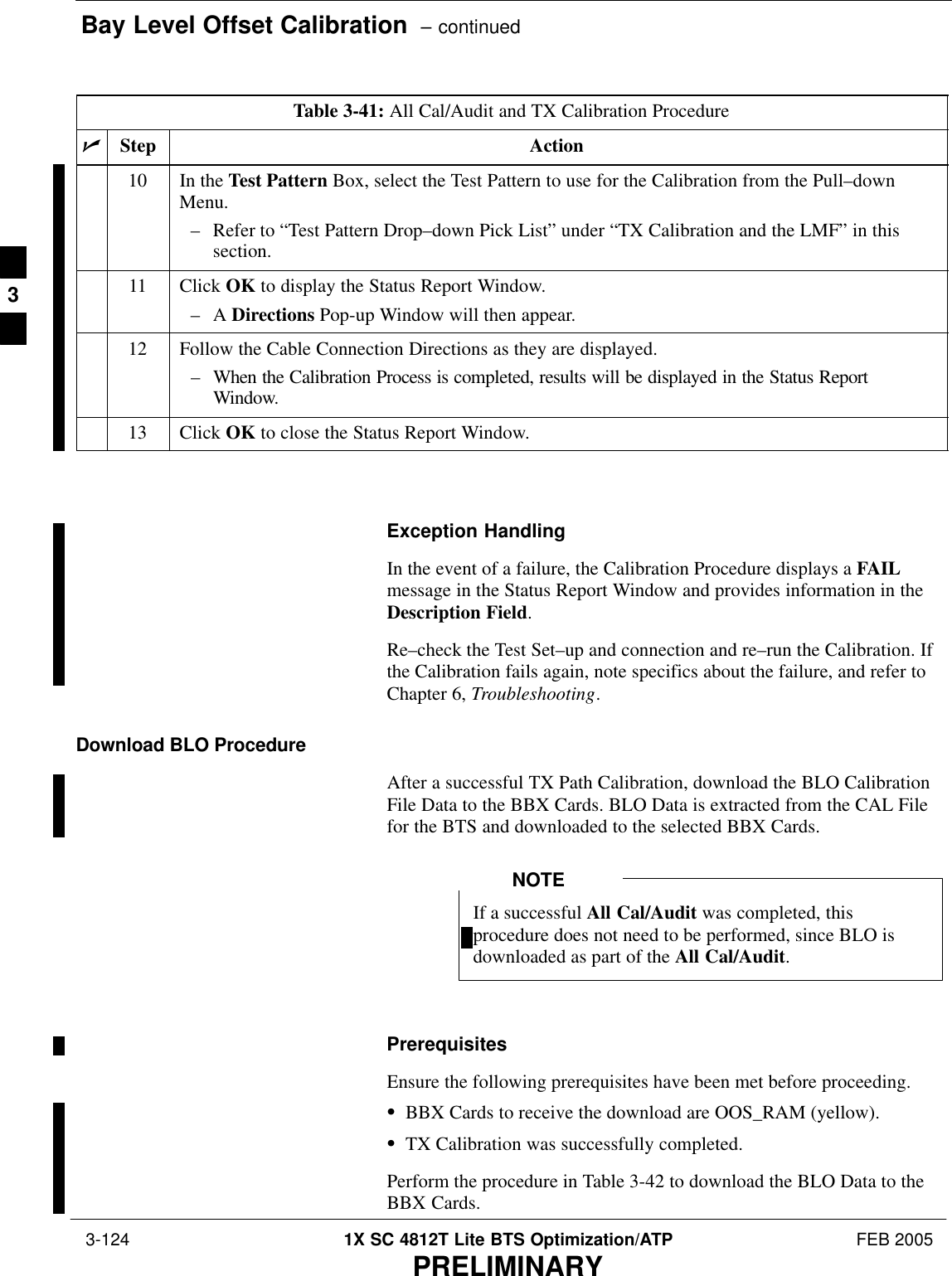 Bay Level Offset Calibration  – continued 3-124 1X SC 4812T Lite BTS Optimization/ATP FEB 2005PRELIMINARYTable 3-41: All Cal/Audit and TX Calibration ProcedurenActionStep10 In the Test Pattern Box, select the Test Pattern to use for the Calibration from the Pull–downMenu.– Refer to “Test Pattern Drop–down Pick List” under “TX Calibration and the LMF” in thissection.11 Click OK to display the Status Report Window.–A Directions Pop-up Window will then appear.12 Follow the Cable Connection Directions as they are displayed.– When the Calibration Process is completed, results will be displayed in the Status ReportWindow.13 Click OK to close the Status Report Window. Exception HandlingIn the event of a failure, the Calibration Procedure displays a FAILmessage in the Status Report Window and provides information in theDescription Field.Re–check the Test Set–up and connection and re–run the Calibration. Ifthe Calibration fails again, note specifics about the failure, and refer toChapter 6, Troubleshooting.Download BLO ProcedureAfter a successful TX Path Calibration, download the BLO CalibrationFile Data to the BBX Cards. BLO Data is extracted from the CAL Filefor the BTS and downloaded to the selected BBX Cards.If a successful All Cal/Audit was completed, thisprocedure does not need to be performed, since BLO isdownloaded as part of the All Cal/Audit.NOTEPrerequisitesEnsure the following prerequisites have been met before proceeding.SBBX Cards to receive the download are OOS_RAM (yellow).STX Calibration was successfully completed.Perform the procedure in Table 3-42 to download the BLO Data to theBBX Cards.3