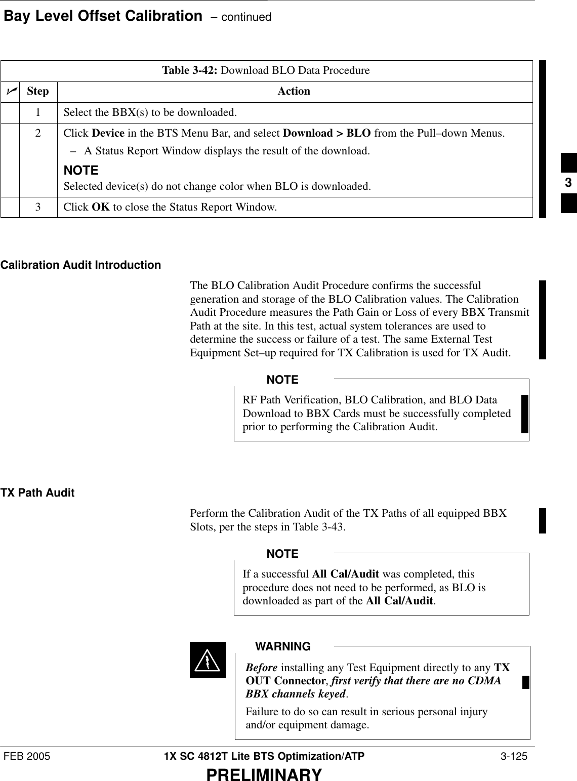 Bay Level Offset Calibration  – continuedFEB 2005 1X SC 4812T Lite BTS Optimization/ATP  3-125PRELIMINARYTable 3-42: Download BLO Data ProcedurenStep Action1Select the BBX(s) to be downloaded.2 Click Device in the BTS Menu Bar, and select Download &gt; BLO from the Pull–down Menus.– A Status Report Window displays the result of the download.NOTESelected device(s) do not change color when BLO is downloaded.3 Click OK to close the Status Report Window. Calibration Audit IntroductionThe BLO Calibration Audit Procedure confirms the successfulgeneration and storage of the BLO Calibration values. The CalibrationAudit Procedure measures the Path Gain or Loss of every BBX TransmitPath at the site. In this test, actual system tolerances are used todetermine the success or failure of a test. The same External TestEquipment Set–up required for TX Calibration is used for TX Audit.RF Path Verification, BLO Calibration, and BLO DataDownload to BBX Cards must be successfully completedprior to performing the Calibration Audit.NOTETX Path AuditPerform the Calibration Audit of the TX Paths of all equipped BBXSlots, per the steps in Table 3-43.If a successful All Cal/Audit was completed, thisprocedure does not need to be performed, as BLO isdownloaded as part of the All Cal/Audit.NOTEBefore installing any Test Equipment directly to any TXOUT Connector, first verify that there are no CDMABBX channels keyed.Failure to do so can result in serious personal injuryand/or equipment damage.WARNING3