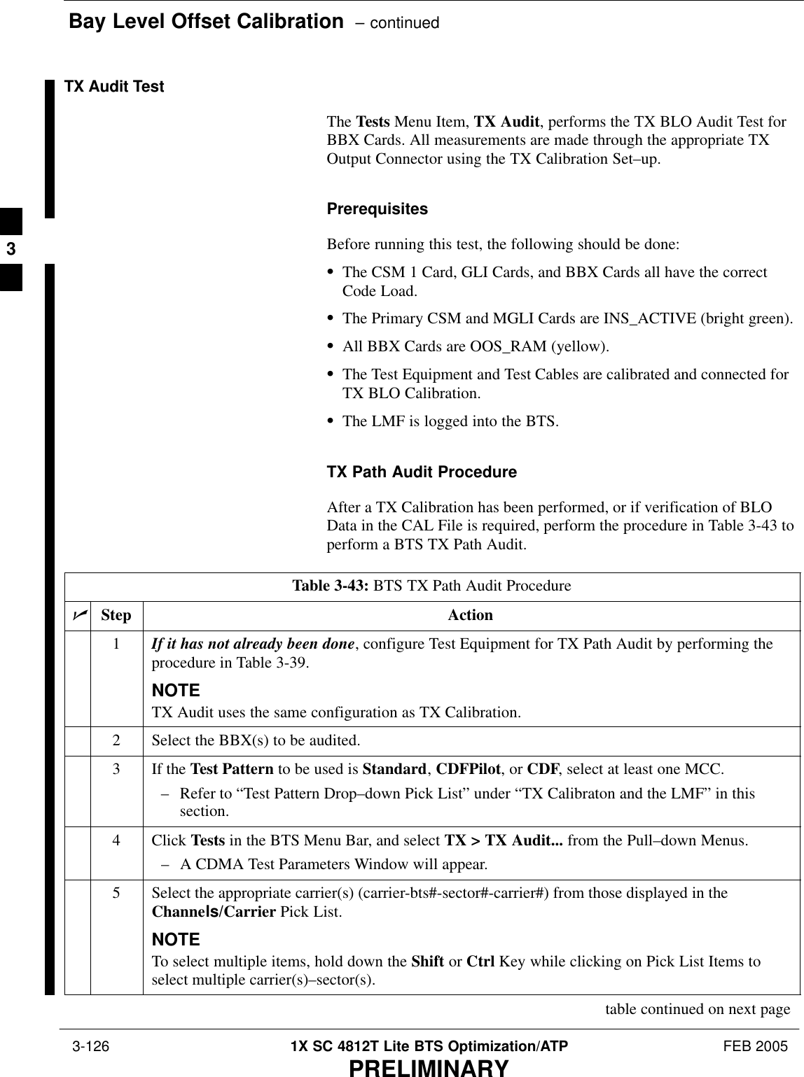 Bay Level Offset Calibration  – continued 3-126 1X SC 4812T Lite BTS Optimization/ATP FEB 2005PRELIMINARYTX Audit TestThe Tests Menu Item, TX Audit, performs the TX BLO Audit Test forBBX Cards. All measurements are made through the appropriate TXOutput Connector using the TX Calibration Set–up.PrerequisitesBefore running this test, the following should be done:SThe CSM 1 Card, GLI Cards, and BBX Cards all have the correctCode Load.SThe Primary CSM and MGLI Cards are INS_ACTIVE (bright green).SAll BBX Cards are OOS_RAM (yellow).SThe Test Equipment and Test Cables are calibrated and connected forTX BLO Calibration.SThe LMF is logged into the BTS.TX Path Audit ProcedureAfter a TX Calibration has been performed, or if verification of BLOData in the CAL File is required, perform the procedure in Table 3-43 toperform a BTS TX Path Audit.Table 3-43: BTS TX Path Audit ProcedurenStep Action1If it has not already been done, configure Test Equipment for TX Path Audit by performing theprocedure in Table 3-39.NOTETX Audit uses the same configuration as TX Calibration.2Select the BBX(s) to be audited.3If the Test Pattern to be used is Standard, CDFPilot, or CDF, select at least one MCC.– Refer to “Test Pattern Drop–down Pick List” under “TX Calibraton and the LMF” in thissection.4 Click Tests in the BTS Menu Bar, and select TX &gt; TX Audit... from the Pull–down Menus.– A CDMA Test Parameters Window will appear.5Select the appropriate carrier(s) (carrier-bts#-sector#-carrier#) from those displayed in theChannels/Carrier Pick List.NOTETo select multiple items, hold down the Shift or Ctrl Key while clicking on Pick List Items toselect multiple carrier(s)–sector(s).table continued on next page3