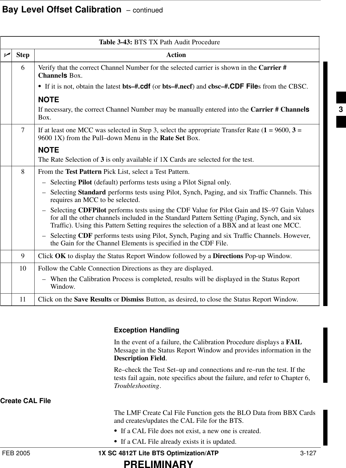 Bay Level Offset Calibration  – continuedFEB 2005 1X SC 4812T Lite BTS Optimization/ATP  3-127PRELIMINARYTable 3-43: BTS TX Path Audit ProcedurenActionStep6Verify that the correct Channel Number for the selected carrier is shown in the Carrier #Channels Box.SIf it is not, obtain the latest bts–#.cdf (or bts–#.necf) and cbsc–#.CDF Files from the CBSC.NOTEIf necessary, the correct Channel Number may be manually entered into the Carrier # ChannelsBox.7If at least one MCC was selected in Step 3, select the appropriate Transfer Rate (1 = 9600, 3 =9600 1X) from the Pull–down Menu in the Rate Set Box.NOTEThe Rate Selection of 3 is only available if 1X Cards are selected for the test.8From the Test Pattern Pick List, select a Test Pattern.– Selecting Pilot (default) performs tests using a Pilot Signal only.– Selecting Standard performs tests using Pilot, Synch, Paging, and six Traffic Channels. Thisrequires an MCC to be selected.– Selecting CDFPilot performs tests using the CDF Value for Pilot Gain and IS–97 Gain Valuesfor all the other channels included in the Standard Pattern Setting (Paging, Synch, and sixTraffic). Using this Pattern Setting requires the selection of a BBX and at least one MCC.– Selecting CDF performs tests using Pilot, Synch, Paging and six Traffic Channels. However,the Gain for the Channel Elements is specified in the CDF File.9 Click OK to display the Status Report Window followed by a Directions Pop-up Window.10 Follow the Cable Connection Directions as they are displayed.– When the Calibration Process is completed, results will be displayed in the Status ReportWindow.11 Click on the Save Results or Dismiss Button, as desired, to close the Status Report Window. Exception HandlingIn the event of a failure, the Calibration Procedure displays a FAILMessage in the Status Report Window and provides information in theDescription Field.Re–check the Test Set–up and connections and re–run the test. If thetests fail again, note specifics about the failure, and refer to Chapter 6,Troubleshooting.Create CAL FileThe LMF Create Cal File Function gets the BLO Data from BBX Cardsand creates/updates the CAL File for the BTS.SIf a CAL File does not exist, a new one is created.SIf a CAL File already exists it is updated.3