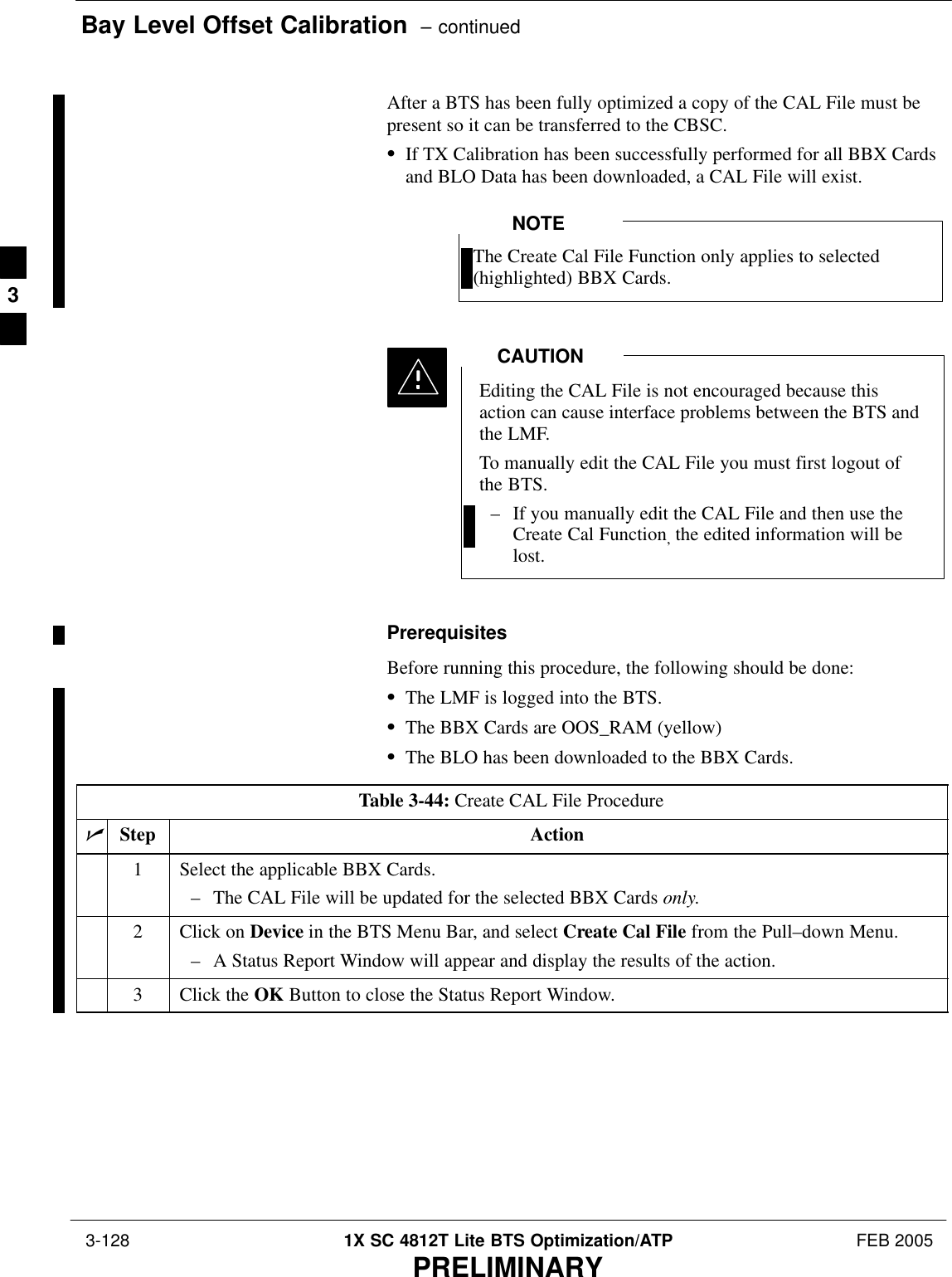 Bay Level Offset Calibration  – continued 3-128 1X SC 4812T Lite BTS Optimization/ATP FEB 2005PRELIMINARYAfter a BTS has been fully optimized a copy of the CAL File must bepresent so it can be transferred to the CBSC.SIf TX Calibration has been successfully performed for all BBX Cardsand BLO Data has been downloaded, a CAL File will exist.The Create Cal File Function only applies to selected(highlighted) BBX Cards.NOTEEditing the CAL File is not encouraged because thisaction can cause interface problems between the BTS andthe LMF.To manually edit the CAL File you must first logout ofthe BTS.– If you manually edit the CAL File and then use theCreate Cal Function, the edited information will belost.CAUTIONPrerequisitesBefore running this procedure, the following should be done:SThe LMF is logged into the BTS.SThe BBX Cards are OOS_RAM (yellow)SThe BLO has been downloaded to the BBX Cards.Table 3-44: Create CAL File ProcedurenStep Action1Select the applicable BBX Cards.– The CAL File will be updated for the selected BBX Cards only.2Click on Device in the BTS Menu Bar, and select Create Cal File from the Pull–down Menu.– A Status Report Window will appear and display the results of the action.3Click the OK Button to close the Status Report Window. 3