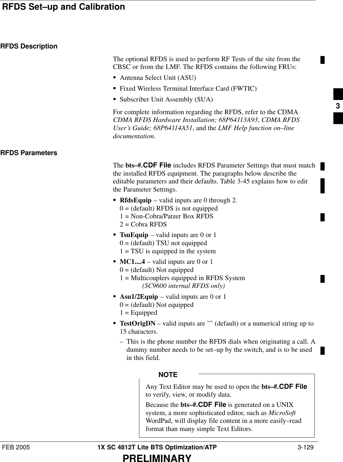 RFDS Set–up and CalibrationFEB 2005 1X SC 4812T Lite BTS Optimization/ATP  3-129PRELIMINARYRFDS DescriptionThe optional RFDS is used to perform RF Tests of the site from theCBSC or from the LMF. The RFDS contains the following FRUs:SAntenna Select Unit (ASU)SFixed Wireless Terminal Interface Card (FWTIC)SSubscriber Unit Assembly (SUA)For complete information regarding the RFDS, refer to the CDMACDMA RFDS Hardware Installation; 68P64113A93, CDMA RFDSUser’s Guide; 68P64114A51, and the LMF Help function on–linedocumentation.RFDS ParametersThe bts–#.CDF File includes RFDS Parameter Settings that must matchthe installed RFDS equipment. The paragraphs below describe theeditable parameters and their defaults. Table 3-45 explains how to editthe Parameter Settings.SRfdsEquip – valid inputs are 0 through 2.0 = (default) RFDS is not equipped1 = Non-Cobra/Patzer Box RFDS2 = Cobra RFDSSTsuEquip – valid inputs are 0 or 10 = (default) TSU not equipped1 = TSU is equipped in the systemSMC1....4 – valid inputs are 0 or 10 = (default) Not equipped1 = Multicouplers equipped in RFDS System (SC9600 internal RFDS only)SAsu1/2Equip – valid inputs are 0 or 10 = (default) Not equipped1 = EquippedSTestOrigDN – valid inputs are ’’’ (default) or a numerical string up to15 characters.– This is the phone number the RFDS dials when originating a call. Adummy number needs to be set–up by the switch, and is to be usedin this field.Any Text Editor may be used to open the bts–#.CDF Fileto verify, view, or modify data.Because the bts–#.CDF File is generated on a UNIXsystem, a more sophisticated editor, such as MicroSoftWordPad, will display file content in a more easily–readformat than many simple Text Editors.NOTE3