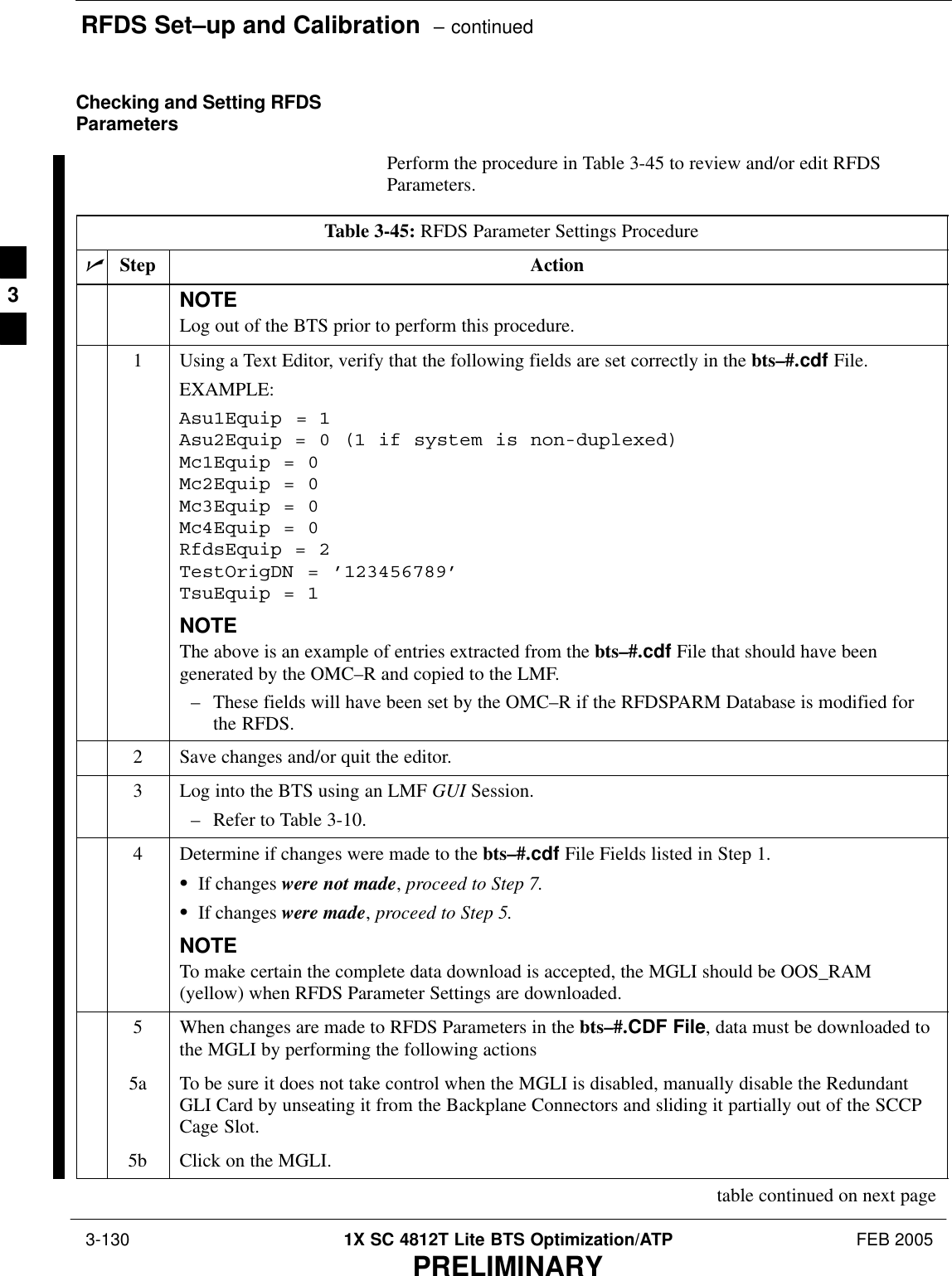 RFDS Set–up and Calibration  – continued 3-130 1X SC 4812T Lite BTS Optimization/ATP FEB 2005PRELIMINARYChecking and Setting RFDSParametersPerform the procedure in Table 3-45 to review and/or edit RFDSParameters.Table 3-45: RFDS Parameter Settings ProcedurenStep ActionNOTELog out of the BTS prior to perform this procedure.1Using a Text Editor, verify that the following fields are set correctly in the bts–#.cdf File.EXAMPLE:Asu1Equip = 1Asu2Equip = 0 (1 if system is non-duplexed)Mc1Equip = 0Mc2Equip = 0Mc3Equip = 0Mc4Equip = 0RfdsEquip = 2TestOrigDN = ’123456789’TsuEquip = 1NOTEThe above is an example of entries extracted from the bts–#.cdf File that should have beengenerated by the OMC–R and copied to the LMF.– These fields will have been set by the OMC–R if the RFDSPARM Database is modified forthe RFDS.2Save changes and/or quit the editor.3Log into the BTS using an LMF GUI Session.– Refer to Table 3-10.4Determine if changes were made to the bts–#.cdf File Fields listed in Step 1.SIf changes were not made, proceed to Step 7.SIf changes were made, proceed to Step 5.NOTETo make certain the complete data download is accepted, the MGLI should be OOS_RAM(yellow) when RFDS Parameter Settings are downloaded.5When changes are made to RFDS Parameters in the bts–#.CDF File, data must be downloaded tothe MGLI by performing the following actions5a To be sure it does not take control when the MGLI is disabled, manually disable the RedundantGLI Card by unseating it from the Backplane Connectors and sliding it partially out of the SCCPCage Slot.5b Click on the MGLI.table continued on next page3