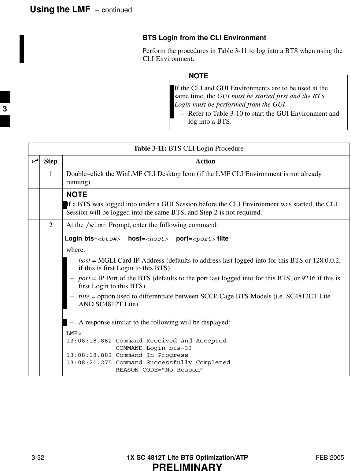 Using the LMF  – continued 3-32 1X SC 4812T Lite BTS Optimization/ATP FEB 2005PRELIMINARYBTS Login from the CLI EnvironmentPerform the procedures in Table 3-11 to log into a BTS when using theCLI Environment.If the CLI and GUI Environments are to be used at thesame time, the GUI must be started first and the BTSLogin must be performed from the GUI.– Refer to Table 3-10 to start the GUI Environment andlog into a BTS.NOTETable 3-11: BTS CLI Login ProcedurenStep Action1Double–click the WinLMF CLI Desktop Icon (if the LMF CLI Environment is not alreadyrunning).NOTEIf a BTS was logged into under a GUI Session before the CLI Environment was started, the CLISession will be logged into the same BTS, and Step 2 is not required.2At the /wlmf Prompt, enter the following command:Login bts–&lt;bts#&gt;  host=&lt;host&gt;  port=&lt;port&gt; tlite where:–host = MGLI Card IP Address (defaults to address last logged into for this BTS or 128.0.0.2,if this is first Login to this BTS).–port = IP Port of the BTS (defaults to the port last logged into for this BTS, or 9216 if this isfirst Login to this BTS).–tlite = option used to differentiate between SCCP Cage BTS Models (i.e. SC4812ET LiteAND SC4812T Lite).– A response similar to the following will be displayed:LMF&gt;13:08:18.882 Command Received and AcceptedCOMMAND=Login bts–3313:08:18.882 Command In Progress13:08:21.275 Command Successfully CompletedREASON_CODE=”No Reason” 3