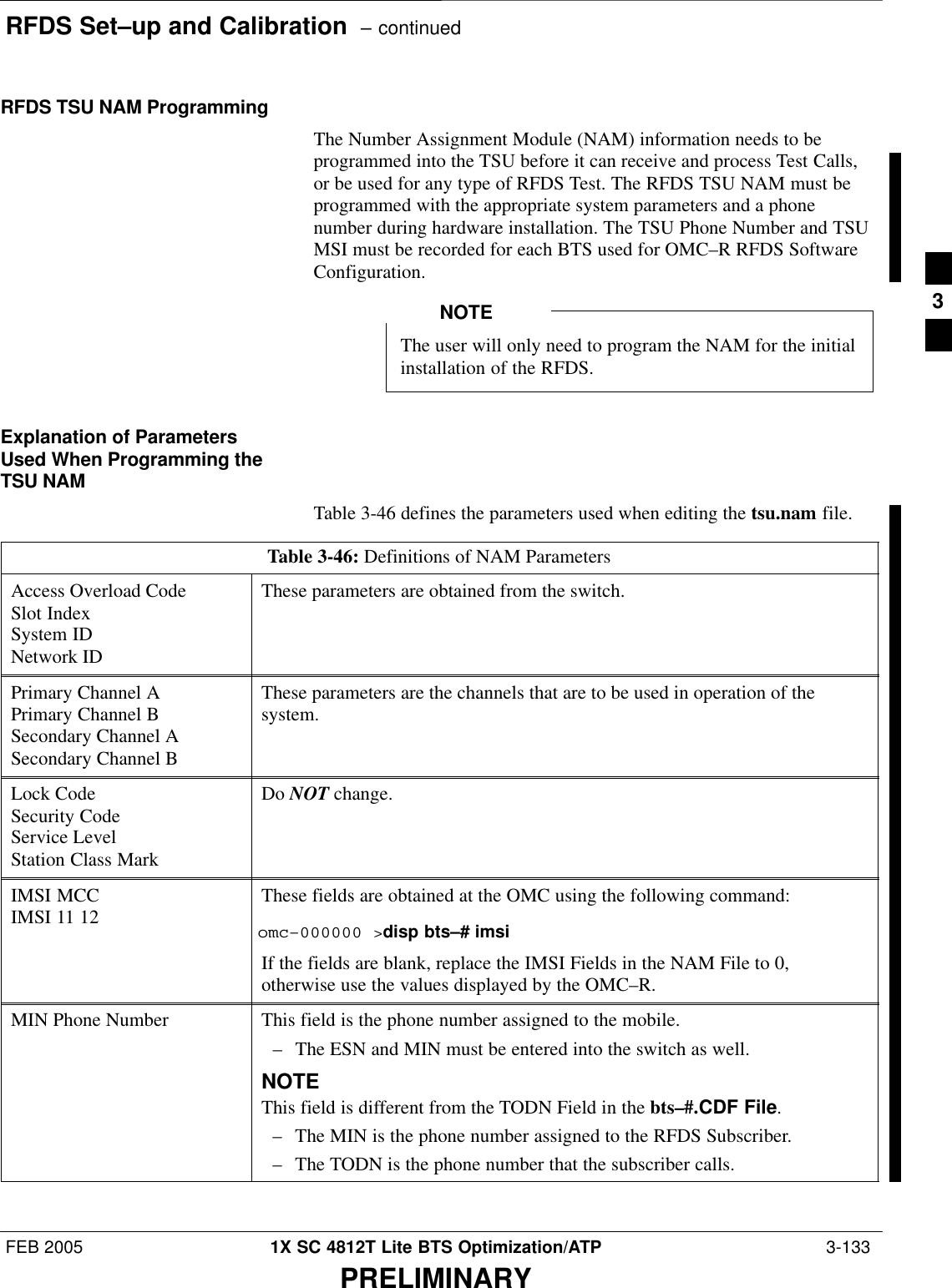 RFDS Set–up and Calibration  – continuedFEB 2005 1X SC 4812T Lite BTS Optimization/ATP  3-133PRELIMINARYRFDS TSU NAM ProgrammingThe Number Assignment Module (NAM) information needs to beprogrammed into the TSU before it can receive and process Test Calls,or be used for any type of RFDS Test. The RFDS TSU NAM must beprogrammed with the appropriate system parameters and a phonenumber during hardware installation. The TSU Phone Number and TSUMSI must be recorded for each BTS used for OMC–R RFDS SoftwareConfiguration.The user will only need to program the NAM for the initialinstallation of the RFDS.NOTEExplanation of ParametersUsed When Programming theTSU NAMTable 3-46 defines the parameters used when editing the tsu.nam file.Table 3-46: Definitions of NAM ParametersAccess Overload CodeSlot IndexSystem IDNetwork IDThese parameters are obtained from the switch.Primary Channel APrimary Channel BSecondary Channel ASecondary Channel BThese parameters are the channels that are to be used in operation of thesystem.Lock CodeSecurity CodeService LevelStation Class MarkDo NOT change.IMSI MCCIMSI 11 12 These fields are obtained at the OMC using the following command:omc–000000 &gt;disp bts–# imsiIf the fields are blank, replace the IMSI Fields in the NAM File to 0,otherwise use the values displayed by the OMC–R.MIN Phone Number This field is the phone number assigned to the mobile.– The ESN and MIN must be entered into the switch as well.NOTEThis field is different from the TODN Field in the bts–#.CDF File.– The MIN is the phone number assigned to the RFDS Subscriber.– The TODN is the phone number that the subscriber calls. 3