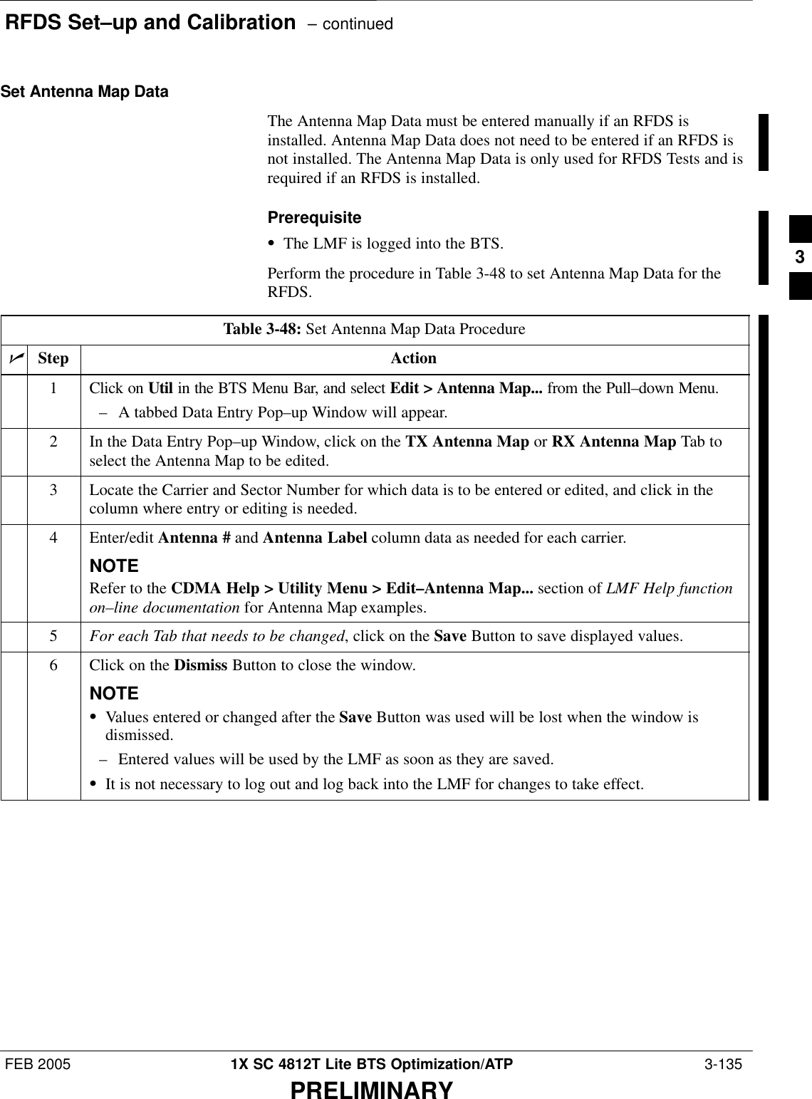 RFDS Set–up and Calibration  – continuedFEB 2005 1X SC 4812T Lite BTS Optimization/ATP  3-135PRELIMINARYSet Antenna Map DataThe Antenna Map Data must be entered manually if an RFDS isinstalled. Antenna Map Data does not need to be entered if an RFDS isnot installed. The Antenna Map Data is only used for RFDS Tests and isrequired if an RFDS is installed.PrerequisiteSThe LMF is logged into the BTS.Perform the procedure in Table 3-48 to set Antenna Map Data for theRFDS.Table 3-48: Set Antenna Map Data ProcedurenStep Action1Click on Util in the BTS Menu Bar, and select Edit &gt; Antenna Map... from the Pull–down Menu.– A tabbed Data Entry Pop–up Window will appear.2In the Data Entry Pop–up Window, click on the TX Antenna Map or RX Antenna Map Tab toselect the Antenna Map to be edited.3Locate the Carrier and Sector Number for which data is to be entered or edited, and click in thecolumn where entry or editing is needed.4 Enter/edit Antenna # and Antenna Label column data as needed for each carrier.NOTERefer to the CDMA Help &gt; Utility Menu &gt; Edit–Antenna Map... section of LMF Help functionon–line documentation for Antenna Map examples.5For each Tab that needs to be changed, click on the Save Button to save displayed values.6Click on the Dismiss Button to close the window.NOTESValues entered or changed after the Save Button was used will be lost when the window isdismissed.– Entered values will be used by the LMF as soon as they are saved.SIt is not necessary to log out and log back into the LMF for changes to take effect.3