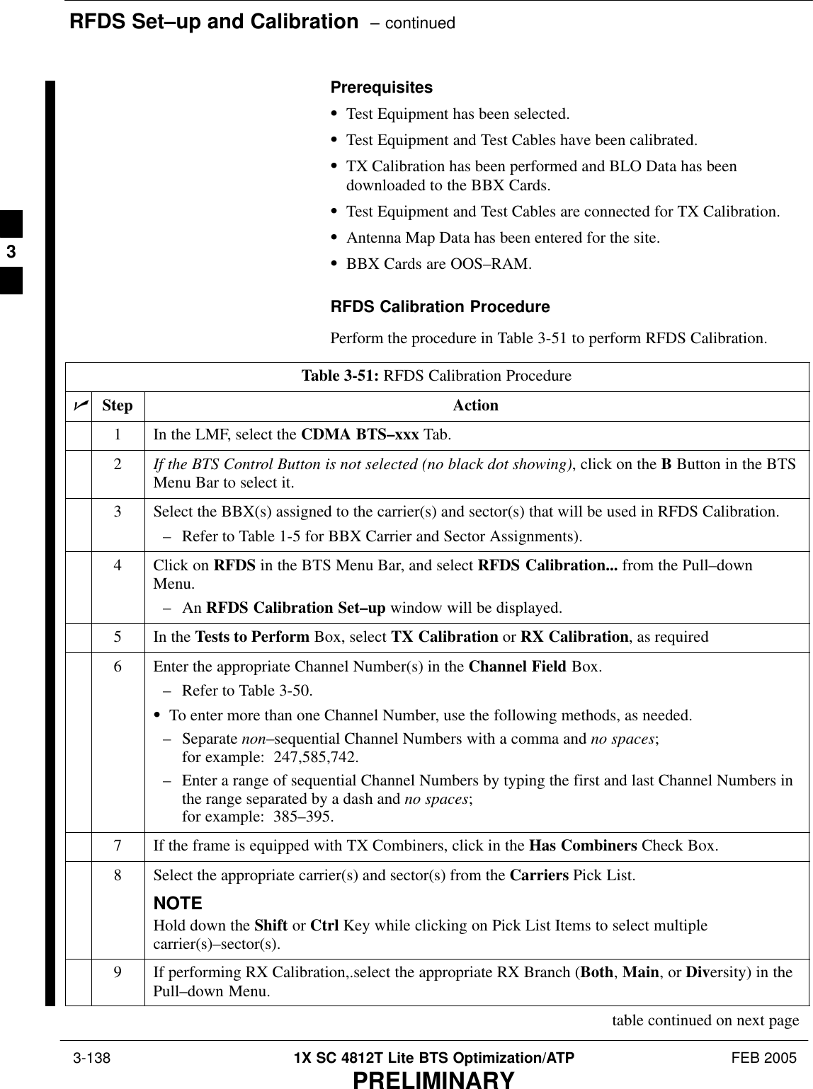 RFDS Set–up and Calibration  – continued 3-138 1X SC 4812T Lite BTS Optimization/ATP FEB 2005PRELIMINARYPrerequisitesSTest Equipment has been selected.STest Equipment and Test Cables have been calibrated.STX Calibration has been performed and BLO Data has beendownloaded to the BBX Cards.STest Equipment and Test Cables are connected for TX Calibration.SAntenna Map Data has been entered for the site.SBBX Cards are OOS–RAM.RFDS Calibration ProcedurePerform the procedure in Table 3-51 to perform RFDS Calibration.Table 3-51: RFDS Calibration ProcedurenStep Action1In the LMF, select the CDMA BTS–xxx Tab.2If the BTS Control Button is not selected (no black dot showing), click on the B Button in the BTSMenu Bar to select it.3Select the BBX(s) assigned to the carrier(s) and sector(s) that will be used in RFDS Calibration.– Refer to Table 1-5 for BBX Carrier and Sector Assignments).4Click on RFDS in the BTS Menu Bar, and select RFDS Calibration... from the Pull–downMenu.– An RFDS Calibration Set–up window will be displayed.5In the Tests to Perform Box, select TX Calibration or RX Calibration, as required6Enter the appropriate Channel Number(s) in the Channel Field Box.– Refer to Table 3-50.STo enter more than one Channel Number, use the following methods, as needed.– Separate non–sequential Channel Numbers with a comma and no spaces; for example:  247,585,742.– Enter a range of sequential Channel Numbers by typing the first and last Channel Numbers inthe range separated by a dash and no spaces; for example:  385–395.7If the frame is equipped with TX Combiners, click in the Has Combiners Check Box.8Select the appropriate carrier(s) and sector(s) from the Carriers Pick List.NOTEHold down the Shift or Ctrl Key while clicking on Pick List Items to select multiplecarrier(s)–sector(s).9If performing RX Calibration,.select the appropriate RX Branch (Both, Main, or Diversity) in thePull–down Menu.table continued on next page3