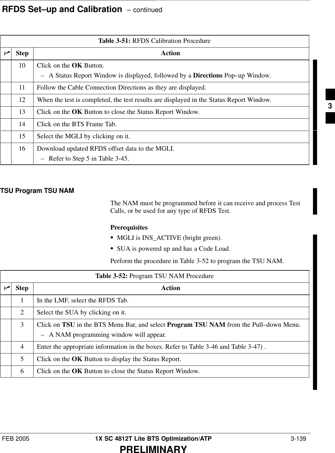 RFDS Set–up and Calibration  – continuedFEB 2005 1X SC 4812T Lite BTS Optimization/ATP  3-139PRELIMINARYTable 3-51: RFDS Calibration ProcedurenActionStep10 Click on the OK Button.– A Status Report Window is displayed, followed by a Directions Pop–up Window.11 Follow the Cable Connection Directions as they are displayed.12 When the test is completed, the test results are displayed in the Status Report Window.13 Click on the OK Button to close the Status Report Window.14 Click on the BTS Frame Tab.15 Select the MGLI by clicking on it.16 Download updated RFDS offset data to the MGLI.– Refer to Step 5 in Table 3-45. TSU Program TSU NAMThe NAM must be programmed before it can receive and process TestCalls, or be used for any type of RFDS Test.PrerequisitesSMGLI is INS_ACTIVE (bright green).SSUA is powered up and has a Code Load.Perform the procedure in Table 3-52 to program the TSU NAM.Table 3-52: Program TSU NAM ProcedurenStep Action1In the LMF, select the RFDS Tab.2Select the SUA by clicking on it.3Click on TSU in the BTS Menu Bar, and select Program TSU NAM from the Pull–down Menu.– A NAM programming window will appear.4Enter the appropriate information in the boxes. Refer to Table 3-46 and Table 3-47) .5Click on the OK Button to display the Status Report.6Click on the OK Button to close the Status Report Window. 3