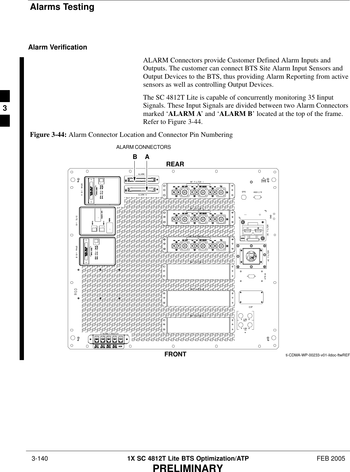 Alarms Testing 3-140 1X SC 4812T Lite BTS Optimization/ATP FEB 2005PRELIMINARYAlarm VerificationALARM Connectors provide Customer Defined Alarm Inputs andOutputs. The customer can connect BTS Site Alarm Input Sensors andOutput Devices to the BTS, thus providing Alarm Reporting from activesensors as well as controlling Output Devices.The SC 4812T Lite is capable of concurrently monitoring 35 IinputSignals. These Input Signals are divided between two Alarm Connectorsmarked ‘ALARM A’ and ‘ALARM B’ located at the top of the frame.Refer to Figure 3-44.FRONTREARti-CDMA-WP-00233-v01-ildoc-ftwREFALARM CONNECTORSBAFigure 3-44: Alarm Connector Location and Connector Pin Numbering3