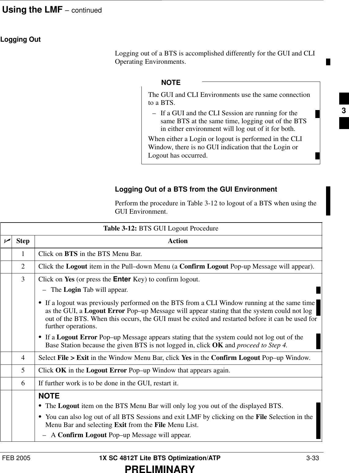 Using the LMF – continuedFEB 2005 1X SC 4812T Lite BTS Optimization/ATP  3-33PRELIMINARYLogging OutLogging out of a BTS is accomplished differently for the GUI and CLIOperating Environments.The GUI and CLI Environments use the same connectionto a BTS.– If a GUI and the CLI Session are running for thesame BTS at the same time, logging out of the BTSin either environment will log out of it for both.When either a Login or logout is performed in the CLIWindow, there is no GUI indication that the Login orLogout has occurred.NOTELogging Out of a BTS from the GUI EnvironmentPerform the procedure in Table 3-12 to logout of a BTS when using theGUI Environment.Table 3-12: BTS GUI Logout ProcedurenStep Action1Click on BTS in the BTS Menu Bar.2Click the Logout item in the Pull–down Menu (a Confirm Logout Pop-up Message will appear).3Click on Yes (or press the Enter Key) to confirm logout.– The Login Tab will appear.SIf a logout was previously performed on the BTS from a CLI Window running at the same timeas the GUI, a Logout Error Pop–up Message will appear stating that the system could not logout of the BTS. When this occurs, the GUI must be exited and restarted before it can be used forfurther operations.SIf a Logout Error Pop–up Message appears stating that the system could not log out of theBase Station because the given BTS is not logged in, click OK and proceed to Step 4.4 Select File &gt; Exit in the Window Menu Bar, click Yes in the Confirm Logout Pop–up Window.5 Click OK in the Logout Error Pop–up Window that appears again.6If further work is to be done in the GUI, restart it.NOTESThe Logout item on the BTS Menu Bar will only log you out of the displayed BTS.SYou can also log out of all BTS Sessions and exit LMF by clicking on the File Selection in theMenu Bar and selecting Exit from the File Menu List.–A Confirm Logout Pop–up Message will appear. 3