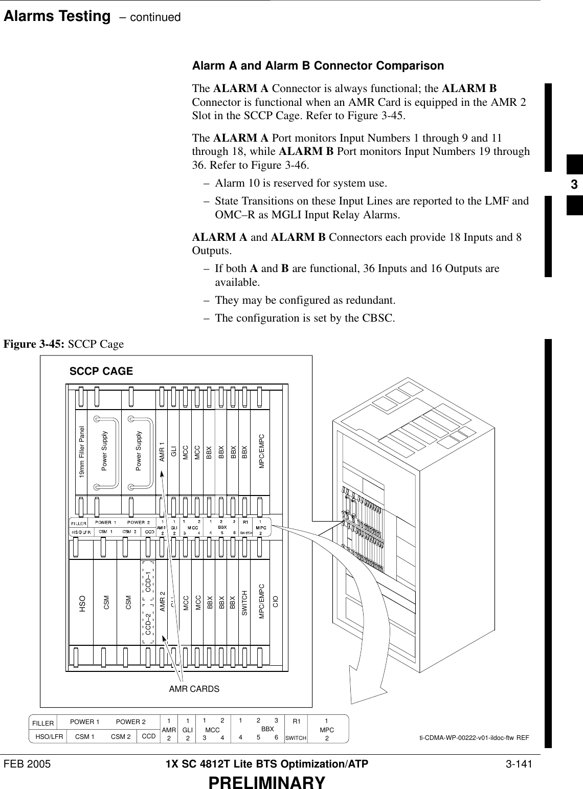 Alarms Testing  – continuedFEB 2005 1X SC 4812T Lite BTS Optimization/ATP  3-141PRELIMINARYAlarm A and Alarm B Connector ComparisonThe ALARM A Connector is always functional; the ALARM BConnector is functional when an AMR Card is equipped in the AMR 2Slot in the SCCP Cage. Refer to Figure 3-45.The ALARM A Port monitors Input Numbers 1 through 9 and 11through 18, while ALARM B Port monitors Input Numbers 19 through36. Refer to Figure 3-46.– Alarm 10 is reserved for system use.– State Transitions on these Input Lines are reported to the LMF andOMC–R as MGLI Input Relay Alarms.ALARM A and ALARM B Connectors each provide 18 Inputs and 8Outputs.– If both A and B are functional, 36 Inputs and 16 Outputs areavailable.– They may be configured as redundant.– The configuration is set by the CBSC.ti-CDMA-WP-00222-v01-ildoc-ftw REFMPC/EMPCCSMPower SupplyPower SupplyMPC/EMPCCSMCCD–1CCD–2AMR 2HSOAMR 1GLI GLIMCCMCCMCCMCCBBXBBXBBXBBXBBXBBXSWITCH19mm Filler PanelBBXCIOAMR CARDSSCCP CAGEFILLER POWER 1         POWER 2HSO/LFR CSM 1         CSM 2 CCD AMR GLI1        23        4MCC1        2        34        5        6BBX R1SWITCH121212MPCFigure 3-45: SCCP Cage3