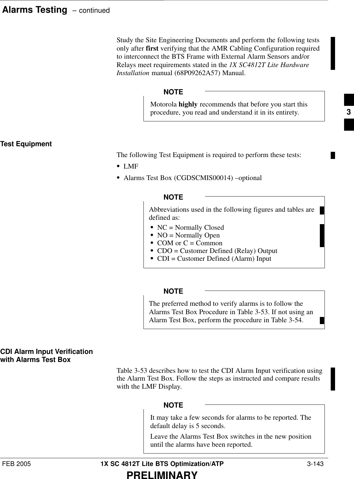 Alarms Testing  – continuedFEB 2005 1X SC 4812T Lite BTS Optimization/ATP  3-143PRELIMINARYStudy the Site Engineering Documents and perform the following testsonly after first verifying that the AMR Cabling Configuration requiredto interconnect the BTS Frame with External Alarm Sensors and/orRelays meet requirements stated in the 1X SC4812T Lite HardwareInstallation manual (68P09262A57) Manual.Motorola highly recommends that before you start thisprocedure, you read and understand it in its entirety.NOTETest EquipmentThe following Test Equipment is required to perform these tests:SLMFSAlarms Test Box (CGDSCMIS00014) –optionalAbbreviations used in the following figures and tables aredefined as:SNC = Normally ClosedSNO = Normally OpenSCOM or C = CommonSCDO = Customer Defined (Relay) OutputSCDI = Customer Defined (Alarm) InputNOTEThe preferred method to verify alarms is to follow theAlarms Test Box Procedure in Table 3-53. If not using anAlarm Test Box, perform the procedure in Table 3-54.NOTECDI Alarm Input Verificationwith Alarms Test BoxTable 3-53 describes how to test the CDI Alarm Input verification usingthe Alarm Test Box. Follow the steps as instructed and compare resultswith the LMF Display.It may take a few seconds for alarms to be reported. Thedefault delay is 5 seconds.Leave the Alarms Test Box switches in the new positionuntil the alarms have been reported.NOTE3
