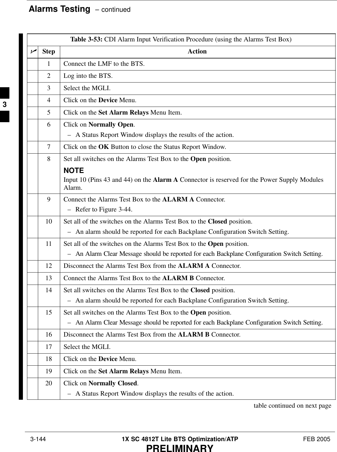 Alarms Testing  – continued 3-144 1X SC 4812T Lite BTS Optimization/ATP FEB 2005PRELIMINARYTable 3-53: CDI Alarm Input Verification Procedure (using the Alarms Test Box)nStep Action1Connect the LMF to the BTS.2Log into the BTS.3Select the MGLI.4Click on the Device Menu.5Click on the Set Alarm Relays Menu Item.6Click on Normally Open.– A Status Report Window displays the results of the action.7Click on the OK Button to close the Status Report Window.8Set all switches on the Alarms Test Box to the Open position.NOTEInput 10 (Pins 43 and 44) on the Alarm A Connector is reserved for the Power Supply ModulesAlarm.9Connect the Alarms Test Box to the ALARM A Connector.– Refer to Figure 3-44.10 Set all of the switches on the Alarms Test Box to the Closed position.– An alarm should be reported for each Backplane Configuration Switch Setting.11 Set all of the switches on the Alarms Test Box to the Open position.– An Alarm Clear Message should be reported for each Backplane Configuration Switch Setting.12 Disconnect the Alarms Test Box from the ALARM A Connector.13 Connect the Alarms Test Box to the ALARM B Connector.14 Set all switches on the Alarms Test Box to the Closed position.– An alarm should be reported for each Backplane Configuration Switch Setting.15 Set all switches on the Alarms Test Box to the Open position.– An Alarm Clear Message should be reported for each Backplane Configuration Switch Setting.16 Disconnect the Alarms Test Box from the ALARM B Connector.17 Select the MGLI.18 Click on the Device Menu.19 Click on the Set Alarm Relays Menu Item.20 Click on Normally Closed.– A Status Report Window displays the results of the action.table continued on next page3