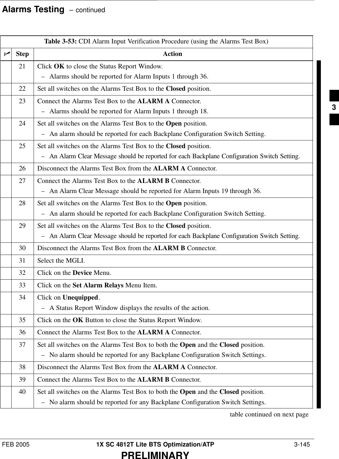 Alarms Testing  – continuedFEB 2005 1X SC 4812T Lite BTS Optimization/ATP  3-145PRELIMINARYTable 3-53: CDI Alarm Input Verification Procedure (using the Alarms Test Box)nActionStep21 Click OK to close the Status Report Window.– Alarms should be reported for Alarm Inputs 1 through 36.22 Set all switches on the Alarms Test Box to the Closed position.23 Connect the Alarms Test Box to the ALARM A Connector.– Alarms should be reported for Alarm Inputs 1 through 18.24 Set all switches on the Alarms Test Box to the Open position.– An alarm should be reported for each Backplane Configuration Switch Setting.25 Set all switches on the Alarms Test Box to the Closed position.– An Alarm Clear Message should be reported for each Backplane Configuration Switch Setting.26 Disconnect the Alarms Test Box from the ALARM A Connector.27 Connect the Alarms Test Box to the ALARM B Connector.– An Alarm Clear Message should be reported for Alarm Inputs 19 through 36.28 Set all switches on the Alarms Test Box to the Open position.– An alarm should be reported for each Backplane Configuration Switch Setting.29 Set all switches on the Alarms Test Box to the Closed position.– An Alarm Clear Message should be reported for each Backplane Configuration Switch Setting.30 Disconnect the Alarms Test Box from the ALARM B Connector.31 Select the MGLI.32 Click on the Device Menu.33 Click on the Set Alarm Relays Menu Item.34 Click on Unequipped.– A Status Report Window displays the results of the action.35 Click on the OK Button to close the Status Report Window.36 Connect the Alarms Test Box to the ALARM A Connector.37 Set all switches on the Alarms Test Box to both the Open and the Closed position.– No alarm should be reported for any Backplane Configuration Switch Settings.38 Disconnect the Alarms Test Box from the ALARM A Connector.39 Connect the Alarms Test Box to the ALARM B Connector.40 Set all switches on the Alarms Test Box to both the Open and the Closed position.– No alarm should be reported for any Backplane Configuration Switch Settings.table continued on next page3