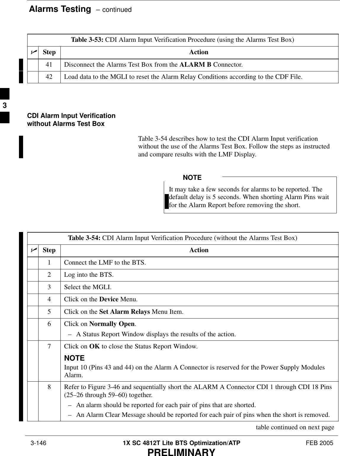 Alarms Testing  – continued 3-146 1X SC 4812T Lite BTS Optimization/ATP FEB 2005PRELIMINARYTable 3-53: CDI Alarm Input Verification Procedure (using the Alarms Test Box)nActionStep41 Disconnect the Alarms Test Box from the ALARM B Connector.42 Load data to the MGLI to reset the Alarm Relay Conditions according to the CDF File. CDI Alarm Input Verificationwithout Alarms Test BoxTable 3-54 describes how to test the CDI Alarm Input verificationwithout the use of the Alarms Test Box. Follow the steps as instructedand compare results with the LMF Display.It may take a few seconds for alarms to be reported. Thedefault delay is 5 seconds. When shorting Alarm Pins waitfor the Alarm Report before removing the short.NOTETable 3-54: CDI Alarm Input Verification Procedure (without the Alarms Test Box)nStep Action1Connect the LMF to the BTS.2Log into the BTS.3Select the MGLI.4Click on the Device Menu.5Click on the Set Alarm Relays Menu Item.6Click on Normally Open.– A Status Report Window displays the results of the action.7Click on OK to close the Status Report Window.NOTEInput 10 (Pins 43 and 44) on the Alarm A Connector is reserved for the Power Supply ModulesAlarm.8Refer to Figure 3-46 and sequentially short the ALARM A Connector CDI 1 through CDI 18 Pins(25–26 through 59–60) together.– An alarm should be reported for each pair of pins that are shorted.– An Alarm Clear Message should be reported for each pair of pins when the short is removed.table continued on next page3