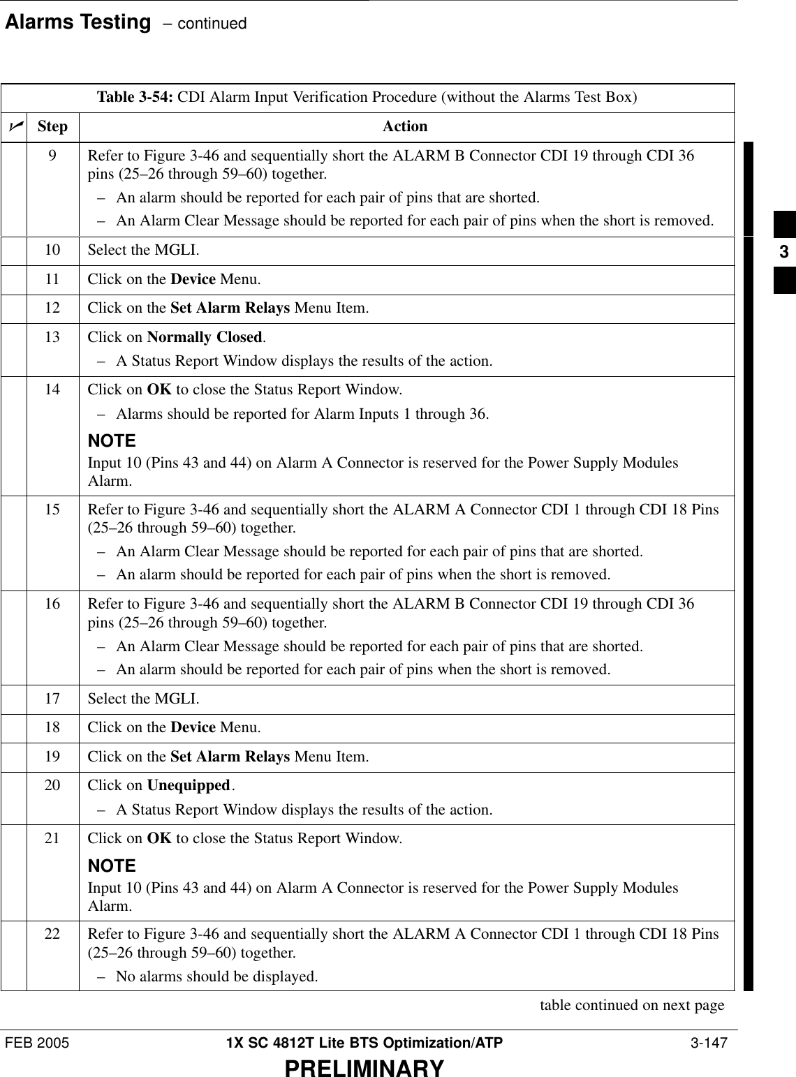 Alarms Testing  – continuedFEB 2005 1X SC 4812T Lite BTS Optimization/ATP  3-147PRELIMINARYTable 3-54: CDI Alarm Input Verification Procedure (without the Alarms Test Box)nActionStep9Refer to Figure 3-46 and sequentially short the ALARM B Connector CDI 19 through CDI 36pins (25–26 through 59–60) together.– An alarm should be reported for each pair of pins that are shorted.– An Alarm Clear Message should be reported for each pair of pins when the short is removed.10 Select the MGLI.11 Click on the Device Menu.12 Click on the Set Alarm Relays Menu Item.13 Click on Normally Closed.– A Status Report Window displays the results of the action.14 Click on OK to close the Status Report Window.– Alarms should be reported for Alarm Inputs 1 through 36.NOTEInput 10 (Pins 43 and 44) on Alarm A Connector is reserved for the Power Supply ModulesAlarm.15 Refer to Figure 3-46 and sequentially short the ALARM A Connector CDI 1 through CDI 18 Pins(25–26 through 59–60) together.– An Alarm Clear Message should be reported for each pair of pins that are shorted.– An alarm should be reported for each pair of pins when the short is removed.16 Refer to Figure 3-46 and sequentially short the ALARM B Connector CDI 19 through CDI 36pins (25–26 through 59–60) together.– An Alarm Clear Message should be reported for each pair of pins that are shorted.– An alarm should be reported for each pair of pins when the short is removed.17 Select the MGLI.18 Click on the Device Menu.19 Click on the Set Alarm Relays Menu Item.20 Click on Unequipped.– A Status Report Window displays the results of the action.21 Click on OK to close the Status Report Window.NOTEInput 10 (Pins 43 and 44) on Alarm A Connector is reserved for the Power Supply ModulesAlarm.22 Refer to Figure 3-46 and sequentially short the ALARM A Connector CDI 1 through CDI 18 Pins(25–26 through 59–60) together.– No alarms should be displayed.table continued on next page3