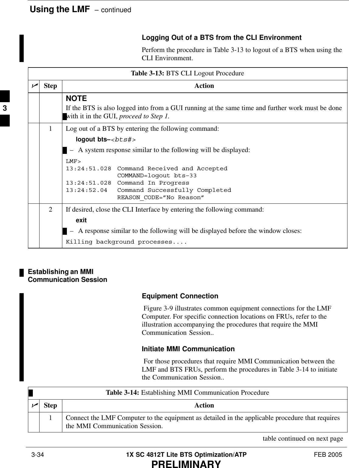 Using the LMF  – continued 3-34 1X SC 4812T Lite BTS Optimization/ATP FEB 2005PRELIMINARYLogging Out of a BTS from the CLI EnvironmentPerform the procedure in Table 3-13 to logout of a BTS when using theCLI Environment.Table 3-13: BTS CLI Logout ProcedurenStep ActionNOTEIf the BTS is also logged into from a GUI running at the same time and further work must be donewith it in the GUI, proceed to Step 1.1Log out of a BTS by entering the following command:logout bts–&lt;bts#&gt;– A system response similar to the following will be displayed:LMF&gt;13:24:51.028  Command Received and AcceptedCOMMAND=logout bts–3313:24:51.028 Command In Progress13:24:52.04 Command Successfully CompletedREASON_CODE=”No Reason”2If desired, close the CLI Interface by entering the following command:exit– A response similar to the following will be displayed before the window closes:Killing background processes....Establishing an MMICommunication SessionEquipment Connection Figure 3-9 illustrates common equipment connections for the LMFComputer. For specific connection locations on FRUs, refer to theillustration accompanying the procedures that require the MMICommunication Session..Initiate MMI Communication For those procedures that require MMI Communication between theLMF and BTS FRUs, perform the procedures in Table 3-14 to initiatethe Communication Session..Table 3-14: Establishing MMI Communication ProcedurenStep Action1Connect the LMF Computer to the equipment as detailed in the applicable procedure that requiresthe MMI Communication Session.table continued on next page3