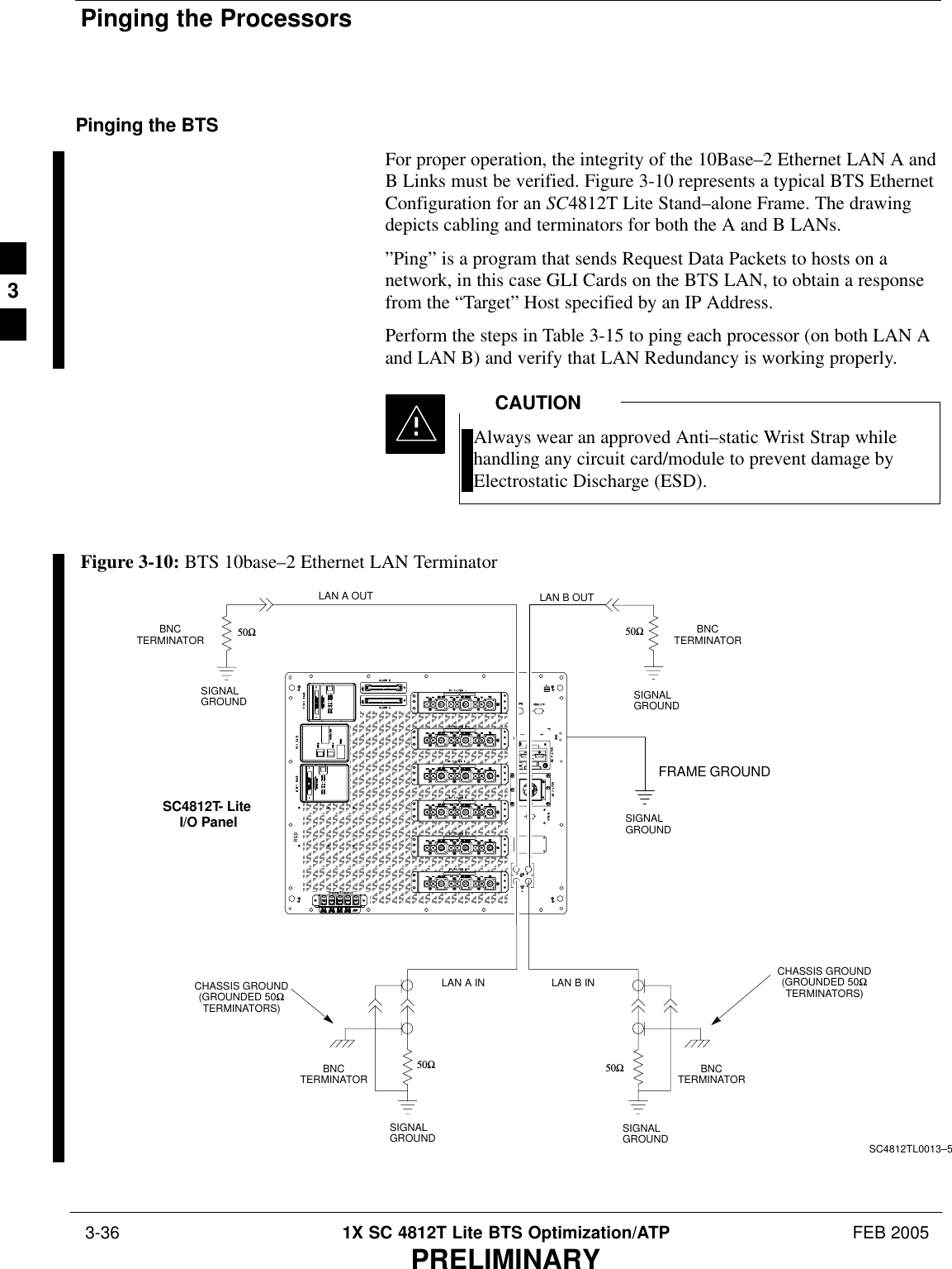 Pinging the Processors 3-36 1X SC 4812T Lite BTS Optimization/ATP FEB 2005PRELIMINARYPinging the BTSFor proper operation, the integrity of the 10Base–2 Ethernet LAN A andB Links must be verified. Figure 3-10 represents a typical BTS EthernetConfiguration for an SC4812T Lite Stand–alone Frame. The drawingdepicts cabling and terminators for both the A and B LANs.”Ping” is a program that sends Request Data Packets to hosts on anetwork, in this case GLI Cards on the BTS LAN, to obtain a responsefrom the “Target” Host specified by an IP Address.Perform the steps in Table 3-15 to ping each processor (on both LAN Aand LAN B) and verify that LAN Redundancy is working properly.Always wear an approved Anti–static Wrist Strap whilehandling any circuit card/module to prevent damage byElectrostatic Discharge (ESD).CAUTIONFigure 3-10: BTS 10base–2 Ethernet LAN TerminatorSIGNALGROUNDSIGNALGROUND50ΩSIGNALGROUND50Ω50ΩSIGNALGROUND50ΩSIGNALGROUNDFRAME GROUNDBNCTERMINATORBNCTERMINATORBNCTERMINATORLAN A INLAN A OUTSC4812TL0013–5BNCTERMINATORSC4812T- Lite I/O PanelLAN B INLAN B OUTCHASSIS GROUND(GROUNDED 50ΩTERMINATORS)CHASSIS GROUND(GROUNDED 50ΩTERMINATORS)3