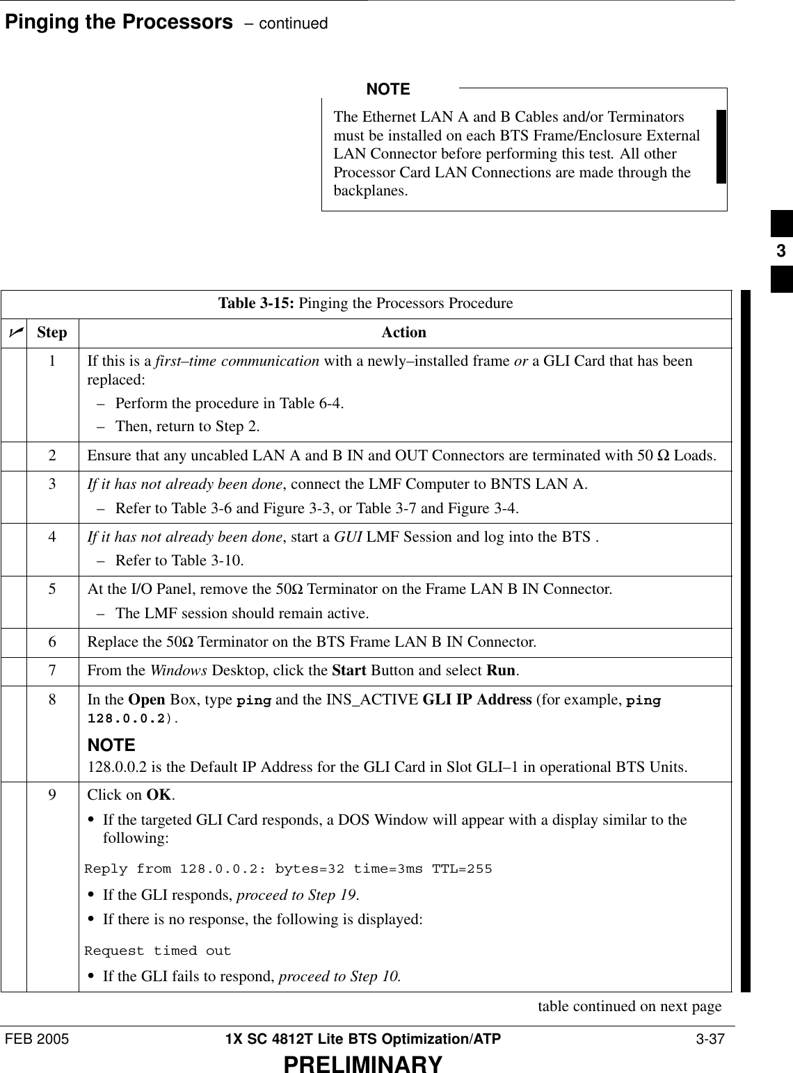Pinging the Processors  – continuedFEB 2005 1X SC 4812T Lite BTS Optimization/ATP  3-37PRELIMINARYThe Ethernet LAN A and B Cables and/or Terminatorsmust be installed on each BTS Frame/Enclosure ExternalLAN Connector before performing this test. All otherProcessor Card LAN Connections are made through thebackplanes.NOTETable 3-15: Pinging the Processors ProcedurenStep Action1If this is a first–time communication with a newly–installed frame or a GLI Card that has beenreplaced:– Perform the procedure in Table 6-4.– Then, return to Step 2.2Ensure that any uncabled LAN A and B IN and OUT Connectors are terminated with 50 Ω Loads.3If it has not already been done, connect the LMF Computer to BNTS LAN A.– Refer to Table 3-6 and Figure 3-3, or Table 3-7 and Figure 3-4.4If it has not already been done, start a GUI LMF Session and log into the BTS .– Refer to Table 3-10.5At the I/O Panel, remove the 50Ω Terminator on the Frame LAN B IN Connector.– The LMF session should remain active.6Replace the 50Ω Terminator on the BTS Frame LAN B IN Connector.7From the Windows Desktop, click the Start Button and select Run.8In the Open Box, type ping and the INS_ACTIVE GLI IP Address (for example, ping128.0.0.2).NOTE128.0.0.2 is the Default IP Address for the GLI Card in Slot GLI–1 in operational BTS Units.9Click on OK.SIf the targeted GLI Card responds, a DOS Window will appear with a display similar to thefollowing:Reply from 128.0.0.2: bytes=32 time=3ms TTL=255SIf the GLI responds, proceed to Step 19.SIf there is no response, the following is displayed:Request timed outSIf the GLI fails to respond, proceed to Step 10.table continued on next page3