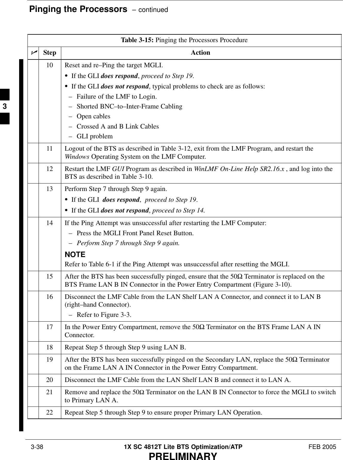 Pinging the Processors  – continued 3-38 1X SC 4812T Lite BTS Optimization/ATP FEB 2005PRELIMINARYTable 3-15: Pinging the Processors ProcedurenActionStep10 Reset and re–Ping the target MGLI.SIf the GLI does respond, proceed to Step 19.SIf the GLI does not respond, typical problems to check are as follows:– Failure of the LMF to Login.– Shorted BNC–to–Inter-Frame Cabling– Open cables– Crossed A and B Link Cables– GLI problem11 Logout of the BTS as described in Table 3-12, exit from the LMF Program, and restart theWindows Operating System on the LMF Computer.12 Restart the LMF GUI Program as described in WinLMF On-Line Help SR2.16.x , and log into theBTS as described in Table 3-10.13 Perform Step 7 through Step 9 again.SIf the GLI  does respond,  proceed to Step 19.SIf the GLI does not respond, proceed to Step 14.14 If the Ping Attempt was unsuccessful after restarting the LMF Computer:– Press the MGLI Front Panel Reset Button. –Perform Step 7 through Step 9 again.NOTERefer to Table 6-1 if the Ping Attempt was unsuccessful after resetting the MGLI.15 After the BTS has been successfully pinged, ensure that the 50Ω Terminator is replaced on theBTS Frame LAN B IN Connector in the Power Entry Compartment (Figure 3-10).16 Disconnect the LMF Cable from the LAN Shelf LAN A Connector, and connect it to LAN B(right–hand Connector).– Refer to Figure 3-3.17 In the Power Entry Compartment, remove the 50Ω Terminator on the BTS Frame LAN A INConnector.18 Repeat Step 5 through Step 9 using LAN B.19 After the BTS has been successfully pinged on the Secondary LAN, replace the 50Ω Terminatoron the Frame LAN A IN Connector in the Power Entry Compartment.20 Disconnect the LMF Cable from the LAN Shelf LAN B and connect it to LAN A.21 Remove and replace the 50Ω Terminator on the LAN B IN Connector to force the MGLI to switchto Primary LAN A.22 Repeat Step 5 through Step 9 to ensure proper Primary LAN Operation. 3