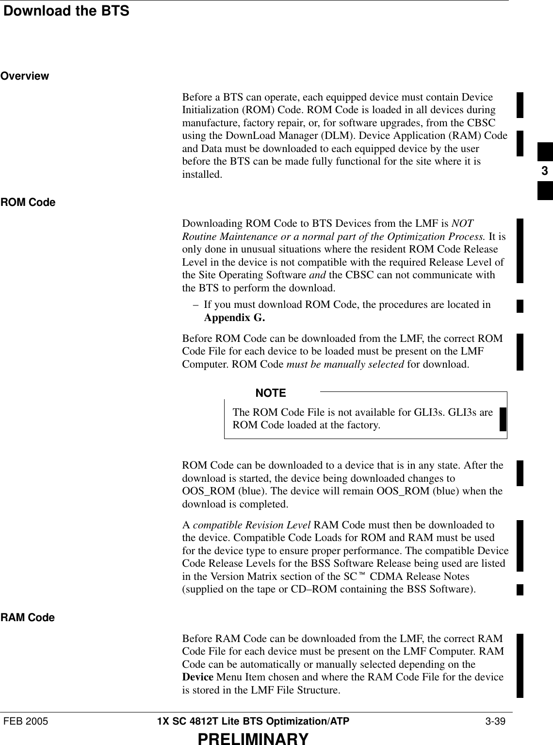 Download the BTSFEB 2005 1X SC 4812T Lite BTS Optimization/ATP  3-39PRELIMINARYOverviewBefore a BTS can operate, each equipped device must contain DeviceInitialization (ROM) Code. ROM Code is loaded in all devices duringmanufacture, factory repair, or, for software upgrades, from the CBSCusing the DownLoad Manager (DLM). Device Application (RAM) Codeand Data must be downloaded to each equipped device by the userbefore the BTS can be made fully functional for the site where it isinstalled.ROM CodeDownloading ROM Code to BTS Devices from the LMF is NOTRoutine Maintenance or a normal part of the Optimization Process. It isonly done in unusual situations where the resident ROM Code ReleaseLevel in the device is not compatible with the required Release Level ofthe Site Operating Software and the CBSC can not communicate withthe BTS to perform the download.– If you must download ROM Code, the procedures are located inAppendix G.Before ROM Code can be downloaded from the LMF, the correct ROMCode File for each device to be loaded must be present on the LMFComputer. ROM Code must be manually selected for download.The ROM Code File is not available for GLI3s. GLI3s areROM Code loaded at the factory.NOTEROM Code can be downloaded to a device that is in any state. After thedownload is started, the device being downloaded changes toOOS_ROM (blue). The device will remain OOS_ROM (blue) when thedownload is completed.A compatible Revision Level RAM Code must then be downloaded tothe device. Compatible Code Loads for ROM and RAM must be usedfor the device type to ensure proper performance. The compatible DeviceCode Release Levels for the BSS Software Release being used are listedin the Version Matrix section of the SCt CDMA Release Notes(supplied on the tape or CD–ROM containing the BSS Software).RAM CodeBefore RAM Code can be downloaded from the LMF, the correct RAMCode File for each device must be present on the LMF Computer. RAMCode can be automatically or manually selected depending on theDevice Menu Item chosen and where the RAM Code File for the deviceis stored in the LMF File Structure. 3