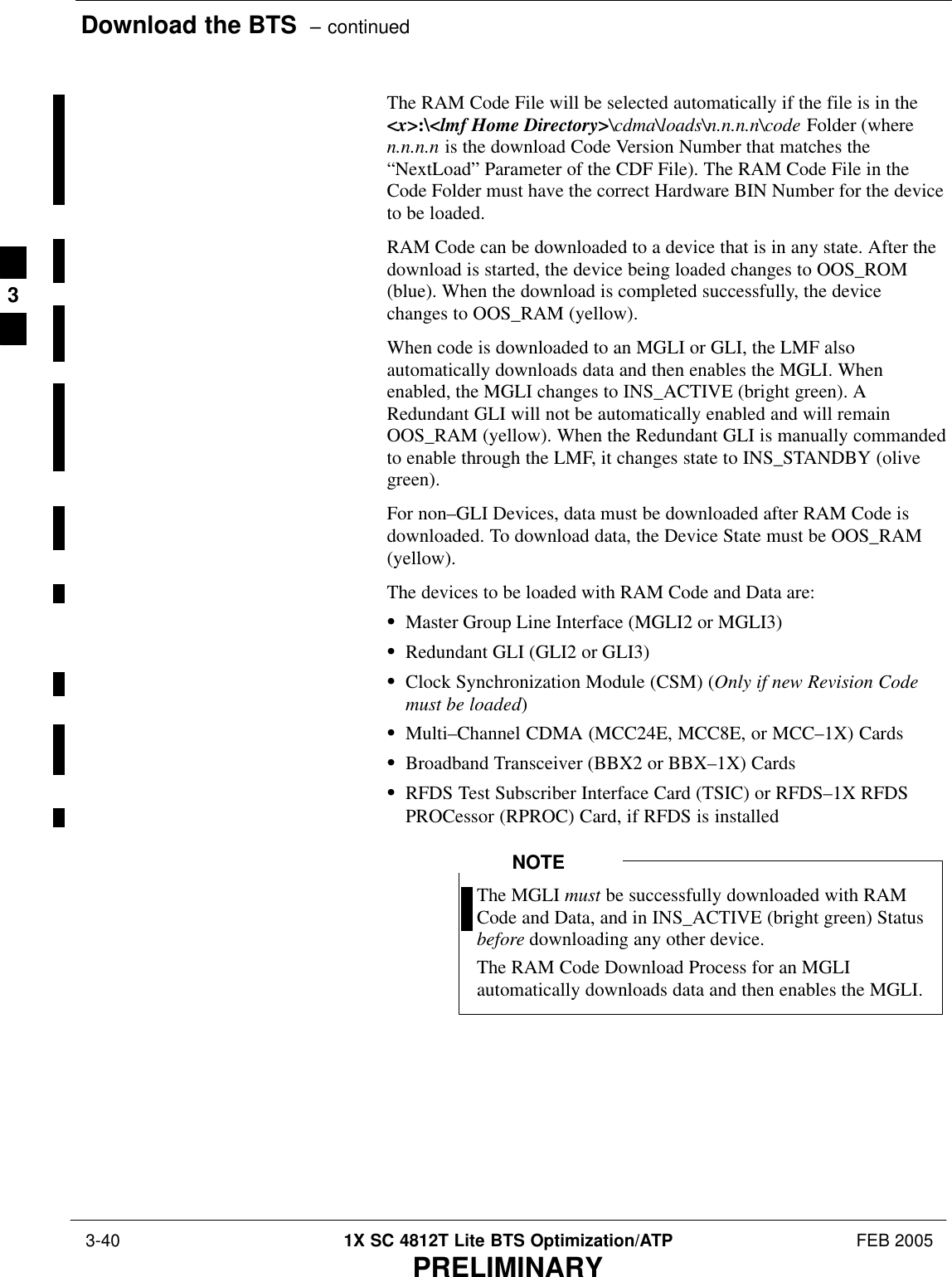 Download the BTS  – continued 3-40 1X SC 4812T Lite BTS Optimization/ATP FEB 2005PRELIMINARYThe RAM Code File will be selected automatically if the file is in the&lt;x&gt;:\&lt;lmf Home Directory&gt;\cdma\loads\n.n.n.n\code Folder (wheren.n.n.n is the download Code Version Number that matches the“NextLoad” Parameter of the CDF File). The RAM Code File in theCode Folder must have the correct Hardware BIN Number for the deviceto be loaded.RAM Code can be downloaded to a device that is in any state. After thedownload is started, the device being loaded changes to OOS_ROM(blue). When the download is completed successfully, the devicechanges to OOS_RAM (yellow).When code is downloaded to an MGLI or GLI, the LMF alsoautomatically downloads data and then enables the MGLI. Whenenabled, the MGLI changes to INS_ACTIVE (bright green). ARedundant GLI will not be automatically enabled and will remainOOS_RAM (yellow). When the Redundant GLI is manually commandedto enable through the LMF, it changes state to INS_STANDBY (olivegreen).For non–GLI Devices, data must be downloaded after RAM Code isdownloaded. To download data, the Device State must be OOS_RAM(yellow).The devices to be loaded with RAM Code and Data are:SMaster Group Line Interface (MGLI2 or MGLI3)SRedundant GLI (GLI2 or GLI3)SClock Synchronization Module (CSM) (Only if new Revision Codemust be loaded)SMulti–Channel CDMA (MCC24E, MCC8E, or MCC–1X) CardsSBroadband Transceiver (BBX2 or BBX–1X) CardsSRFDS Test Subscriber Interface Card (TSIC) or RFDS–1X RFDSPROCessor (RPROC) Card, if RFDS is installedThe MGLI must be successfully downloaded with RAMCode and Data, and in INS_ACTIVE (bright green) Statusbefore downloading any other device.The RAM Code Download Process for an MGLIautomatically downloads data and then enables the MGLI.NOTE3